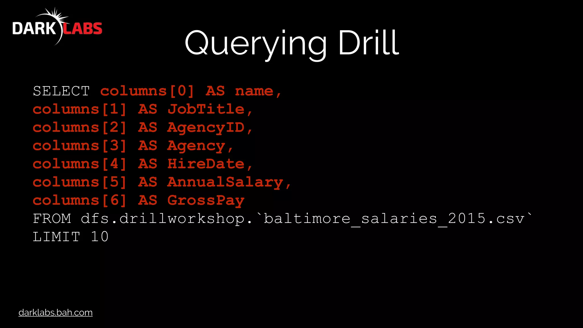 darklabs.bah.com
Querying Drill
SELECT columns[0] AS name,
columns[1] AS JobTitle,
columns[2] AS AgencyID,
columns[3] AS Agency,
columns[4] AS HireDate,
columns[5] AS AnnualSalary,
columns[6] AS GrossPay
FROM dfs.drillworkshop.`baltimore_salaries_2015.csv`
LIMIT 10
 