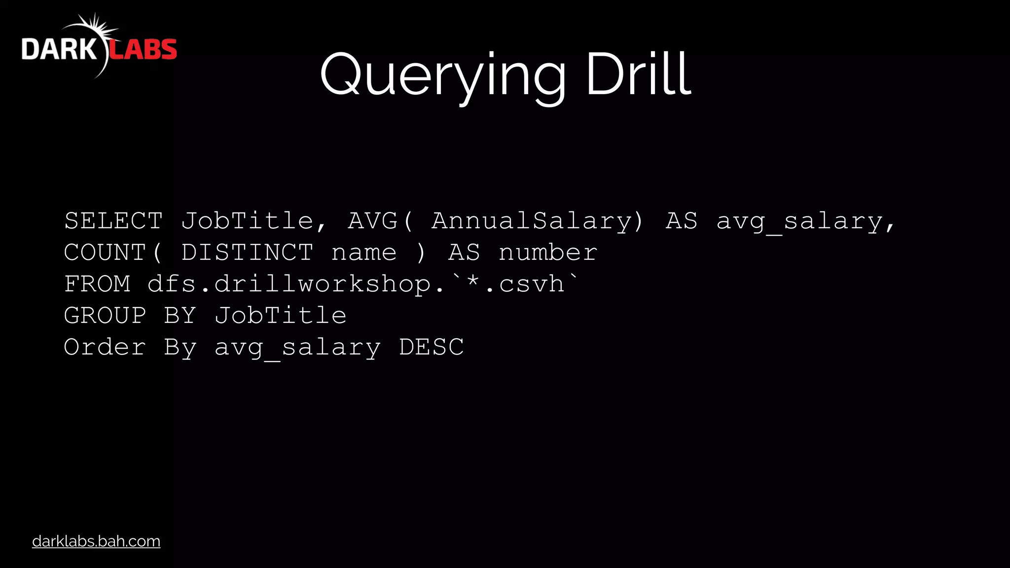 darklabs.bah.com
Querying Drill
SELECT JobTitle, AVG( AnnualSalary) AS avg_salary,
COUNT( DISTINCT name ) AS number
FROM dfs.drillworkshop.`*.csvh`
GROUP BY JobTitle
Order By avg_salary DESC
 