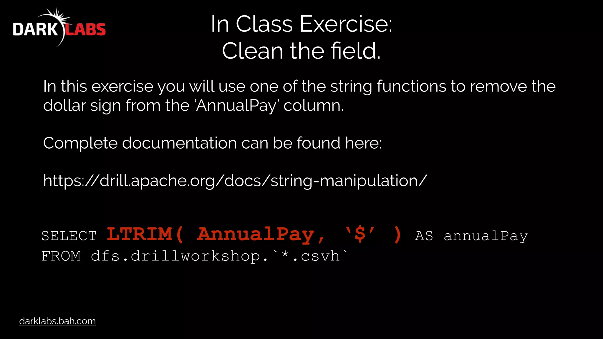 darklabs.bah.com
In Class Exercise:
Clean the ﬁeld.
In this exercise you will use one of the string functions to remove the
dollar sign from the ‘AnnualPay’ column.
Complete documentation can be found here:
https://drill.apache.org/docs/string-manipulation/
SELECT LTRIM( AnnualPay, ‘$’ ) AS annualPay
FROM dfs.drillworkshop.`*.csvh`
 