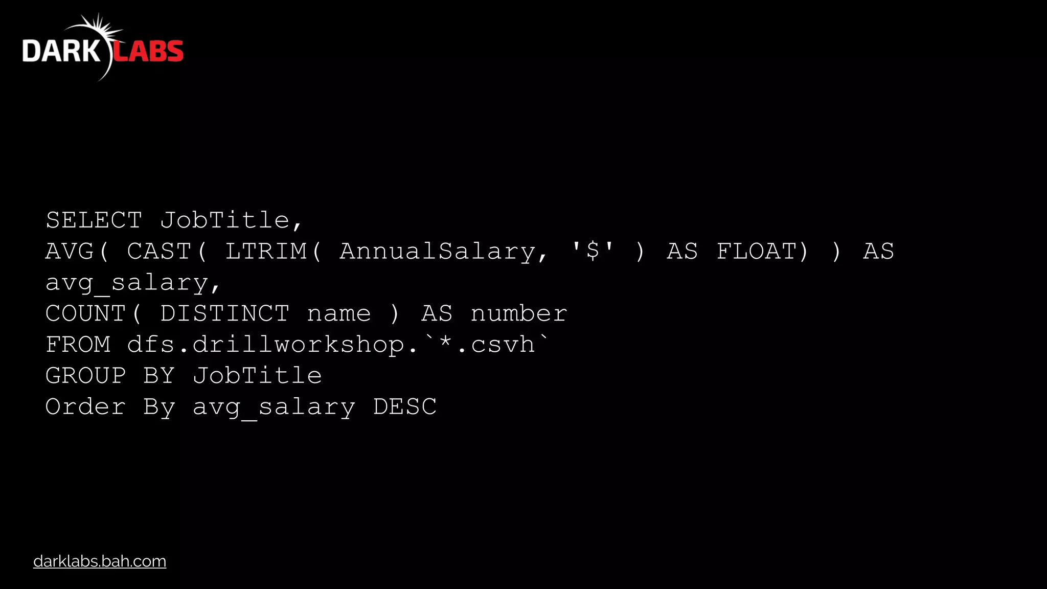 darklabs.bah.com
SELECT JobTitle,
AVG( CAST( LTRIM( AnnualSalary, '$' ) AS FLOAT) ) AS
avg_salary,
COUNT( DISTINCT name ) AS number
FROM dfs.drillworkshop.`*.csvh`
GROUP BY JobTitle
Order By avg_salary DESC
 