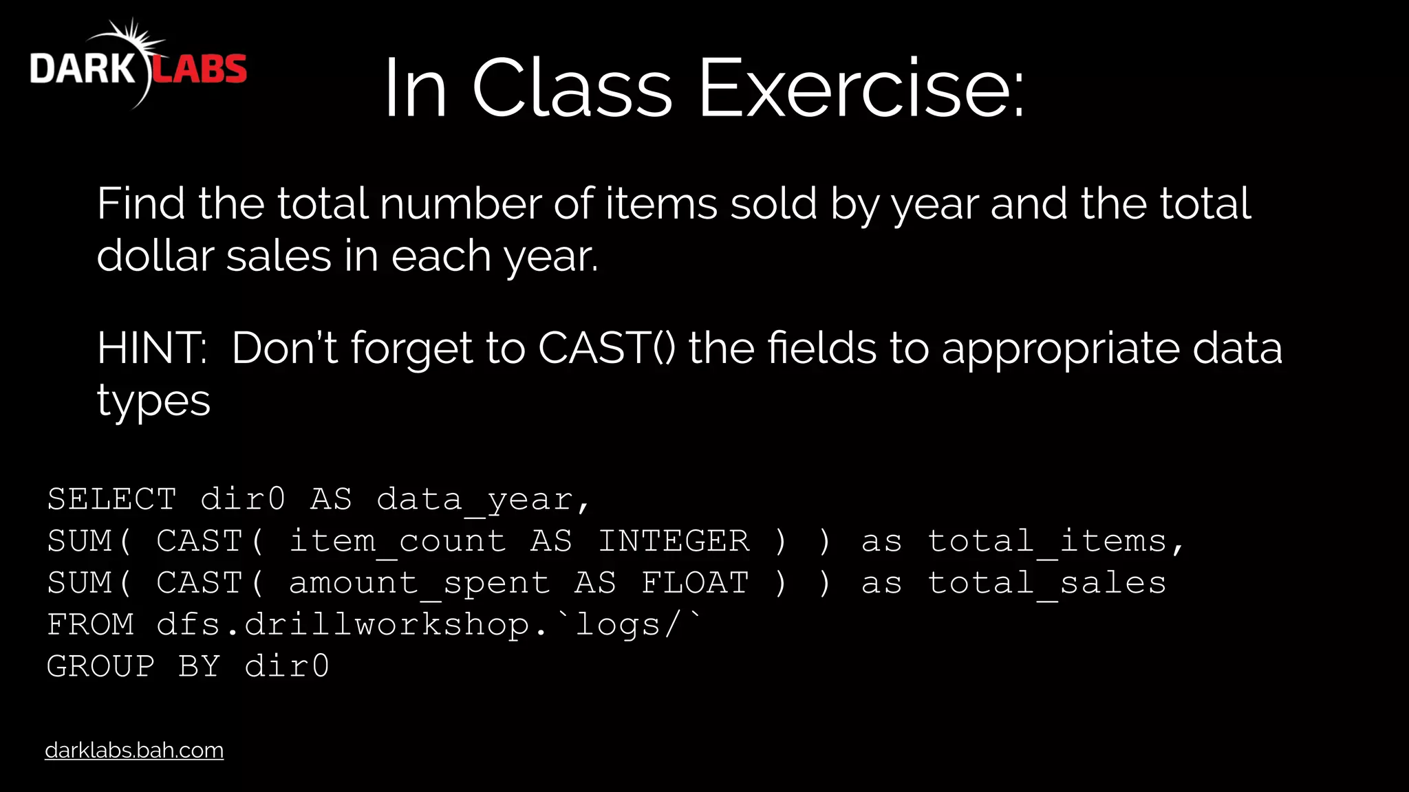darklabs.bah.com
In Class Exercise:
Find the total number of items sold by year and the total
dollar sales in each year.
HINT: Don’t forget to CAST() the ﬁelds to appropriate data
types
SELECT dir0 AS data_year,
SUM( CAST( item_count AS INTEGER ) ) as total_items,
SUM( CAST( amount_spent AS FLOAT ) ) as total_sales
FROM dfs.drillworkshop.`logs/`
GROUP BY dir0
 