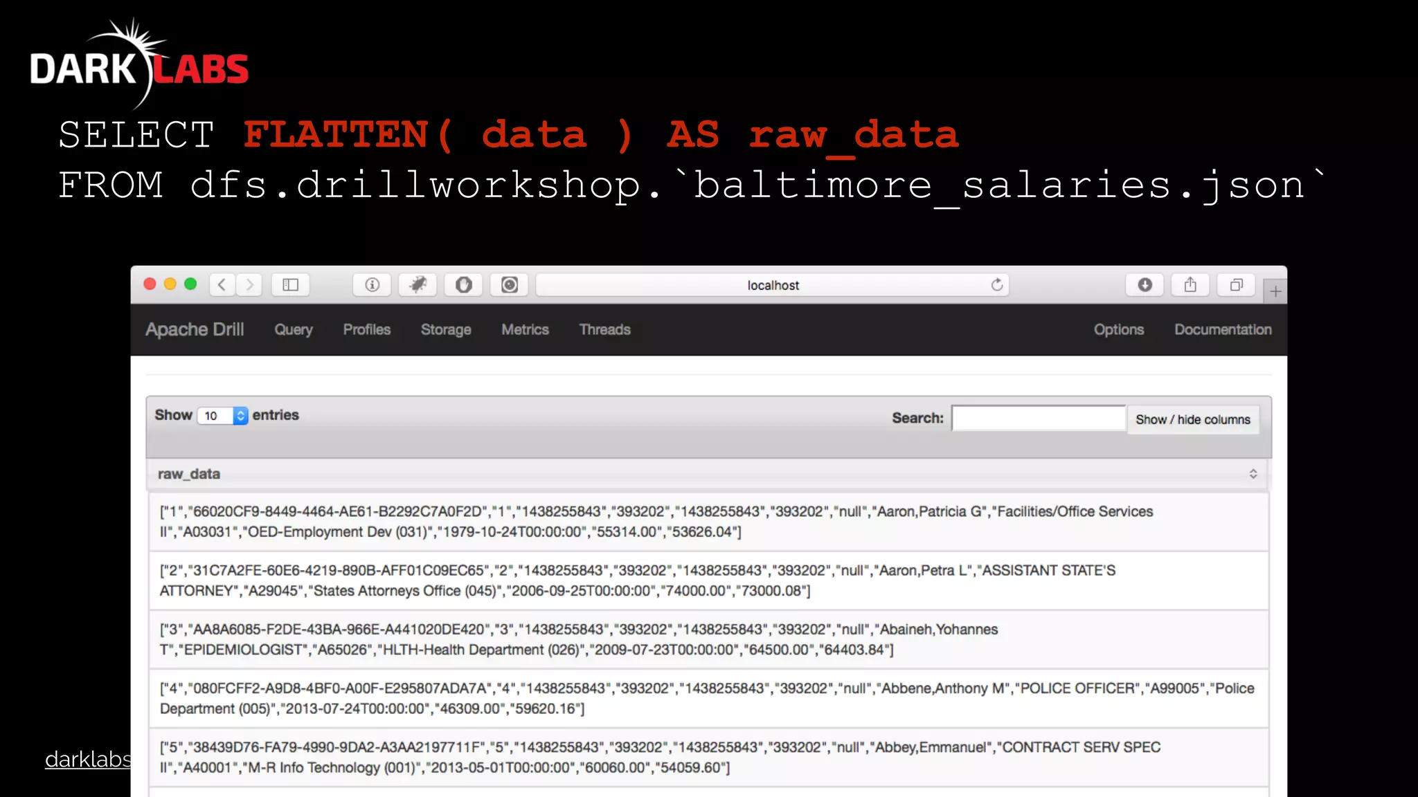 darklabs.bah.com
SELECT FLATTEN( data ) AS raw_data
FROM dfs.drillworkshop.`baltimore_salaries.json`
 