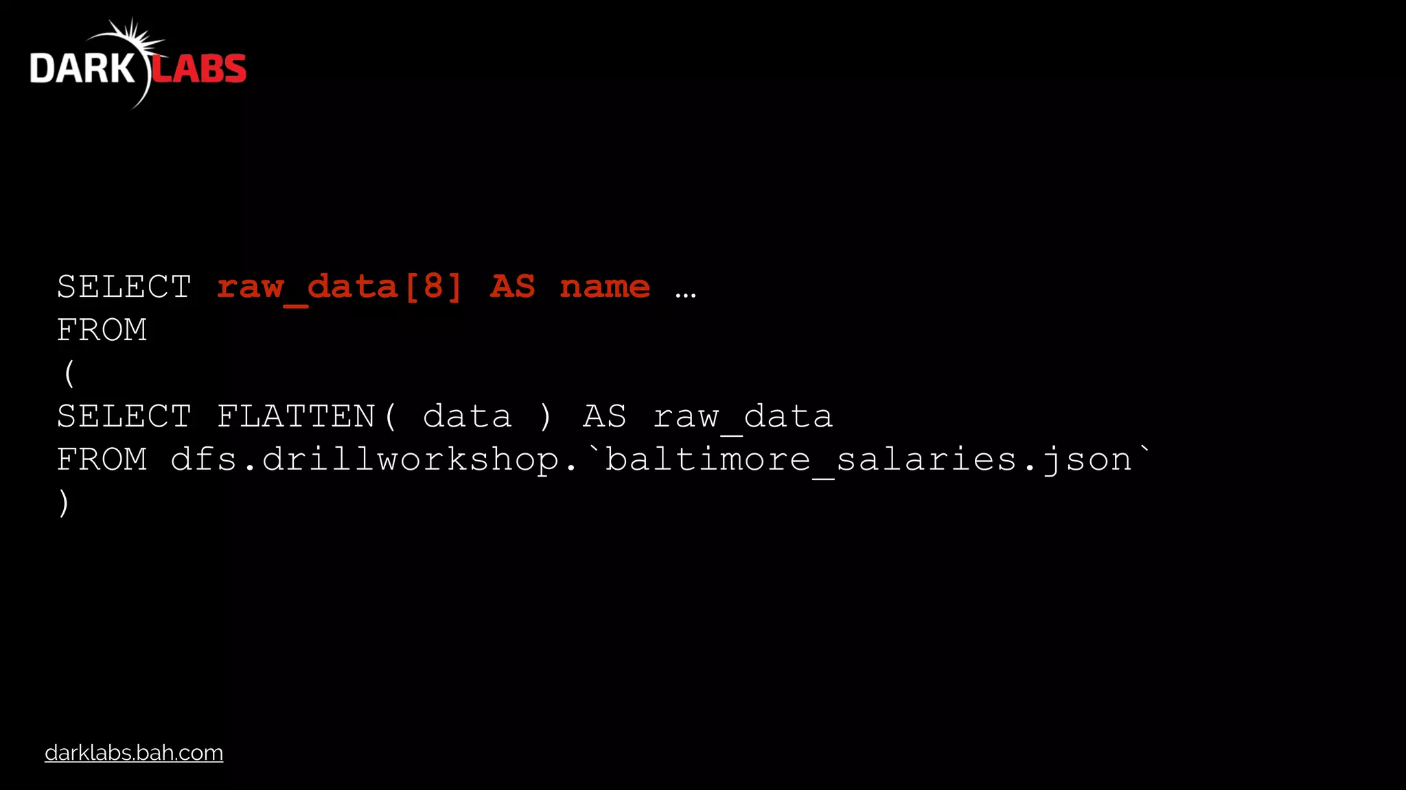 darklabs.bah.com
SELECT raw_data[8] AS name …
FROM
(
SELECT FLATTEN( data ) AS raw_data
FROM dfs.drillworkshop.`baltimore_salaries.json`
)
 