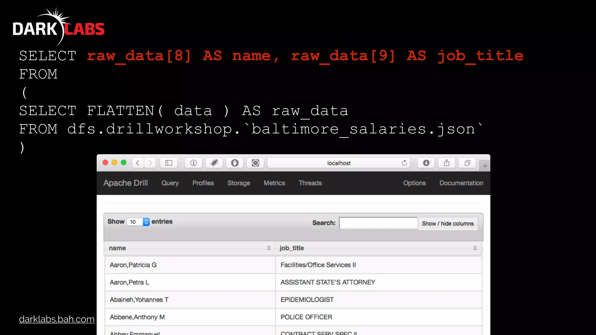 darklabs.bah.com
SELECT raw_data[8] AS name, raw_data[9] AS job_title
FROM
(
SELECT FLATTEN( data ) AS raw_data
FROM dfs.drillworkshop.`baltimore_salaries.json`
)
 