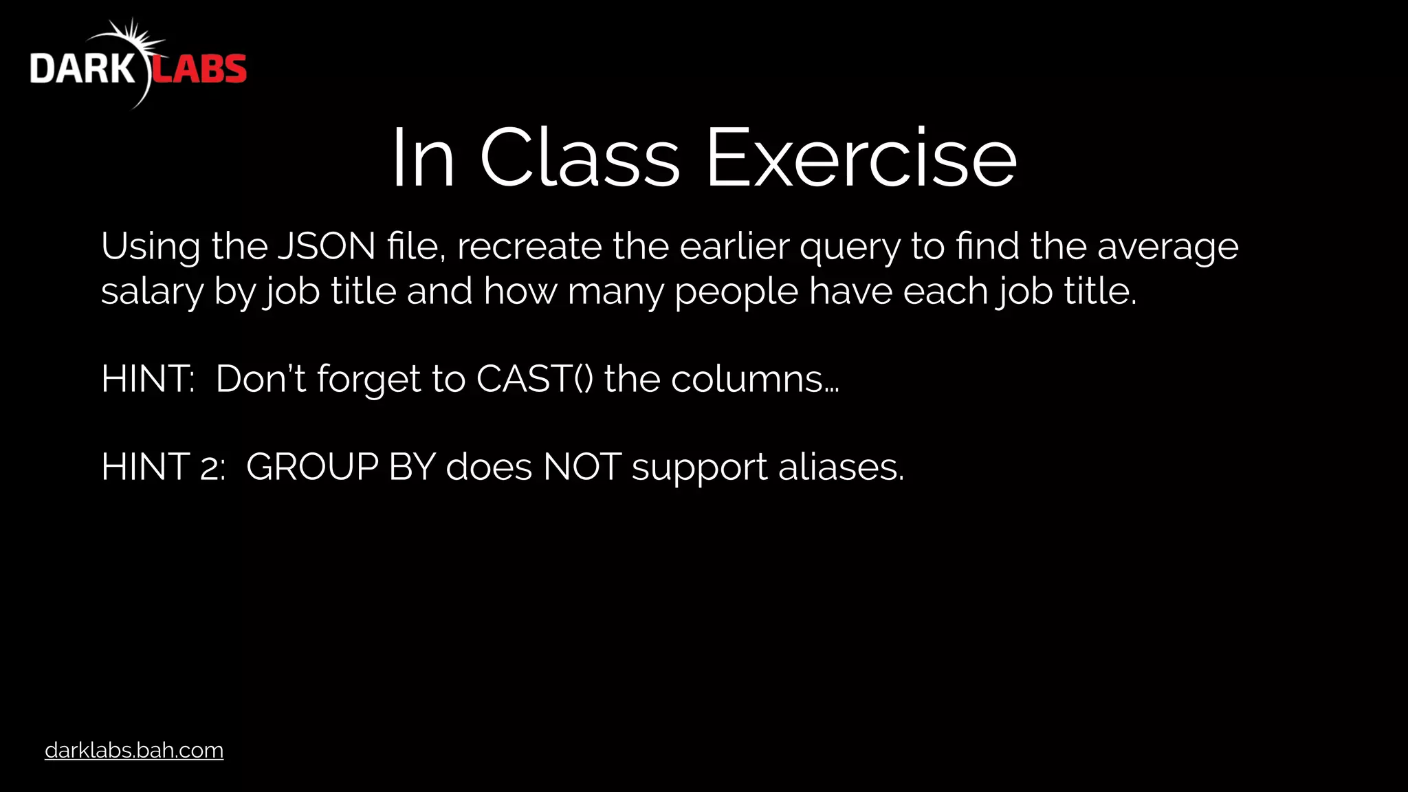 darklabs.bah.com
In Class Exercise
Using the JSON ﬁle, recreate the earlier query to ﬁnd the average
salary by job title and how many people have each job title.
HINT: Don’t forget to CAST() the columns…
HINT 2: GROUP BY does NOT support aliases.
 