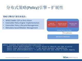 Distributed   Real-­time    Policy  Engine
Siddhi	
  CEP	
  
Policy	
  Evaluator
Machine	
  Learning	
  
Policy	
  Evaluator
• WSO2	
  Siddhi	
  CEP	
  as	
  first	
  citizen
• Extensible	
  Policy	
  Engine	
  Implementation
• Extensible	
  Policy	
  Lifecycle	
  Management
• Metadata-­‐based	
  Module	
  Management
Extensible	
   Policy	
  
Evaluator
public interface PolicyEvaluatorServiceProvider {
public String getPolicyType(); // literal string to identify one type of policy
public Class getPolicyEvaluator(); // get policy evaluator implementation
public List getBindingModules(); // policy text with json format to object mapping
}
METADATA   MANAGER
Policy/Metadata
分布式策略(Policy)引擎 – 扩展性
策略引擎的扩展性体现在：
 