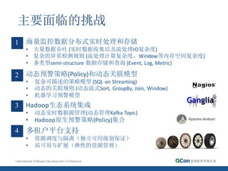 主要面临的挑战
海量监控数据分布式实时处理和存储
• 大量数据吞吐 (实时数据收集以及流处理IO复杂度)
• 复杂的异常检测规则 (流处理计算复杂度，Window等内存空间复杂度)
• 多类型semi-­‐structure 数据存储和查询 (Event,	
  Log,	
  Metric)
1
动态预警策略(Policy)和动态关联模型
• 复杂可描述的策略模型 (SQL	
  on Streaming)
• 动态的关联规则 (动态流式Sort, GroupBy,	
  Join,	
  Window)
• 机器学习预警模型
2
Hadoop生态系统集成
• 动态实时数据源管理(动态管理Kafka	
  Topic)
• Hadoop原生预警策略(Policy)集合
3
多租户平台支持
• 资源调度与隔离（独立可用级别保证）
• 高可用与扩展（弹性的资源管理）
4
 