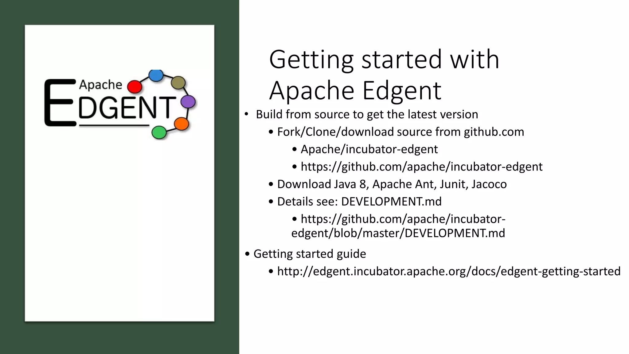 Getting started with
Apache Edgent
• Build from source to get the latest version
• Fork/Clone/download source from github.com
• Apache/incubator-edgent
• https://github.com/apache/incubator-edgent
• Download Java 8, Apache Ant, Junit, Jacoco
• Details see: DEVELOPMENT.md
• https://github.com/apache/incubator-
edgent/blob/master/DEVELOPMENT.md
• Getting started guide
• http://edgent.incubator.apache.org/docs/edgent-getting-started
 