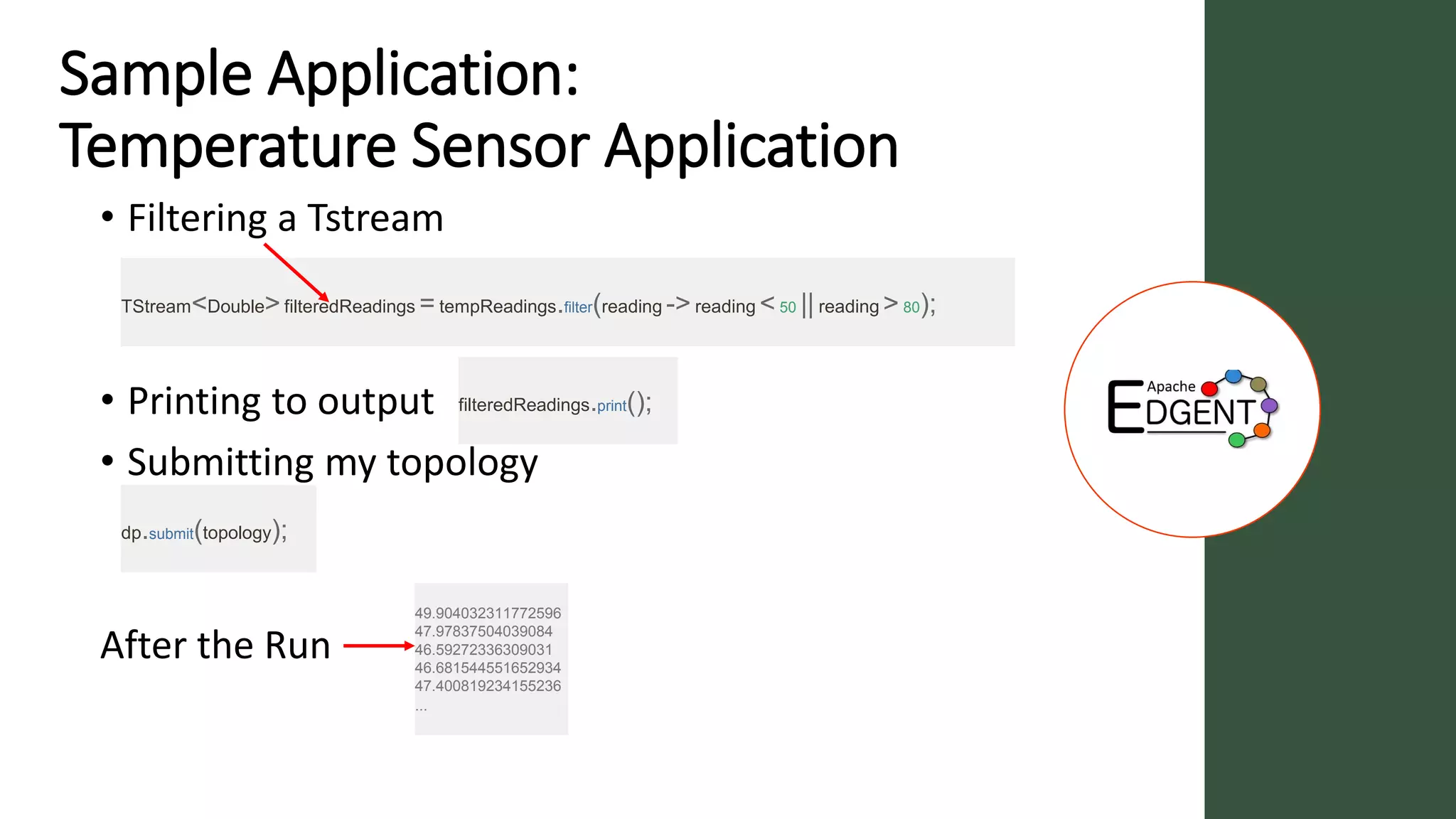 Sample Application:
Temperature Sensor Application
• Filtering a Tstream
• Printing to output
• Submitting my topology
After the Run
TStream<Double>filteredReadings =tempReadings.filter(reading ->reading < 50 || reading > 80);
filteredReadings.print();
dp.submit(topology);
49.904032311772596
47.97837504039084
46.59272336309031
46.681544551652934
47.400819234155236
...
 