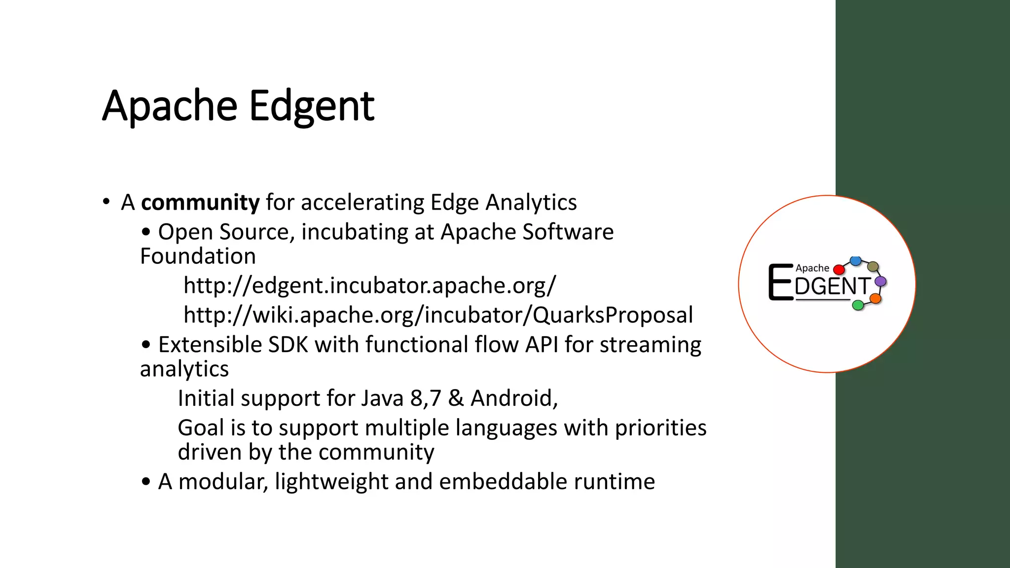 Apache Edgent
• A community for accelerating Edge Analytics
• Open Source, incubating at Apache Software
Foundation
http://edgent.incubator.apache.org/
http://wiki.apache.org/incubator/QuarksProposal
• Extensible SDK with functional flow API for streaming
analytics
Initial support for Java 8,7 & Android,
Goal is to support multiple languages with priorities
driven by the community
• A modular, lightweight and embeddable runtime
 