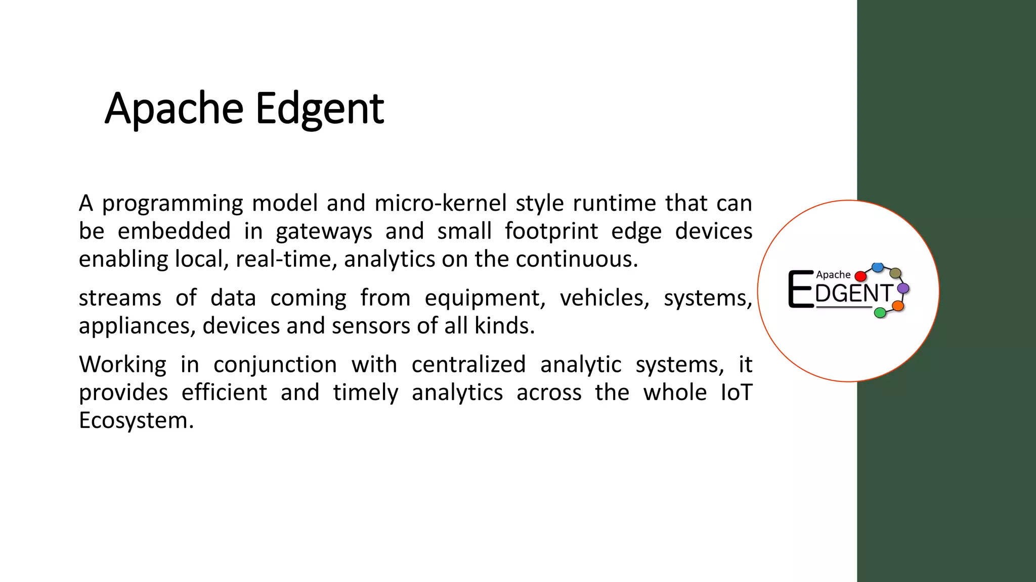 Apache Edgent
A programming model and micro-kernel style runtime that can
be embedded in gateways and small footprint edge devices
enabling local, real-time, analytics on the continuous.
streams of data coming from equipment, vehicles, systems,
appliances, devices and sensors of all kinds.
Working in conjunction with centralized analytic systems, it
provides efficient and timely analytics across the whole IoT
Ecosystem.
 