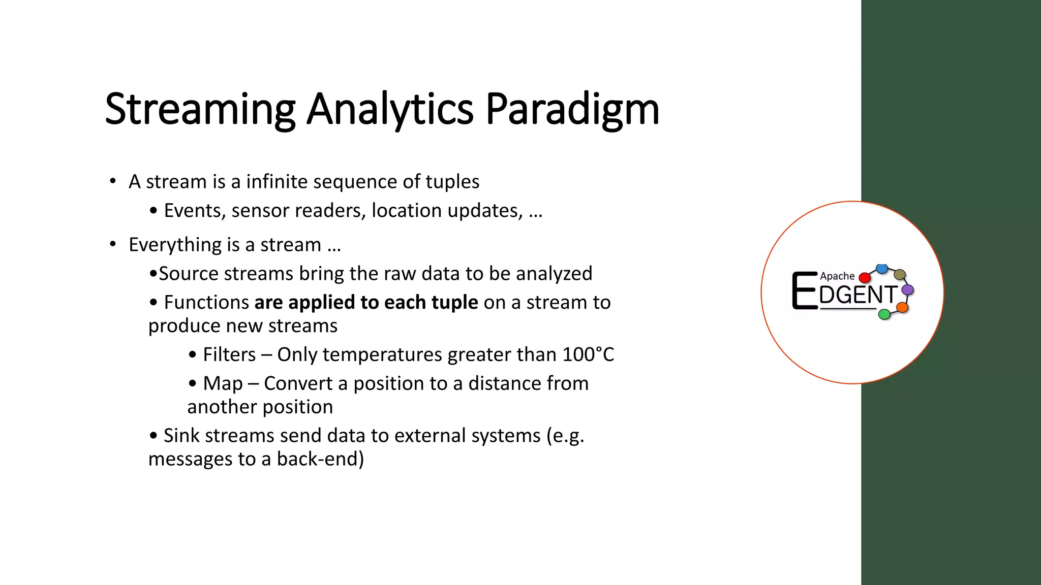 Streaming Analytics Paradigm
• A stream is a infinite sequence of tuples
• Events, sensor readers, location updates, …
• Everything is a stream …
•Source streams bring the raw data to be analyzed
• Functions are applied to each tuple on a stream to
produce new streams
• Filters – Only temperatures greater than 100°C
• Map – Convert a position to a distance from
another position
• Sink streams send data to external systems (e.g.
messages to a back-end)
 