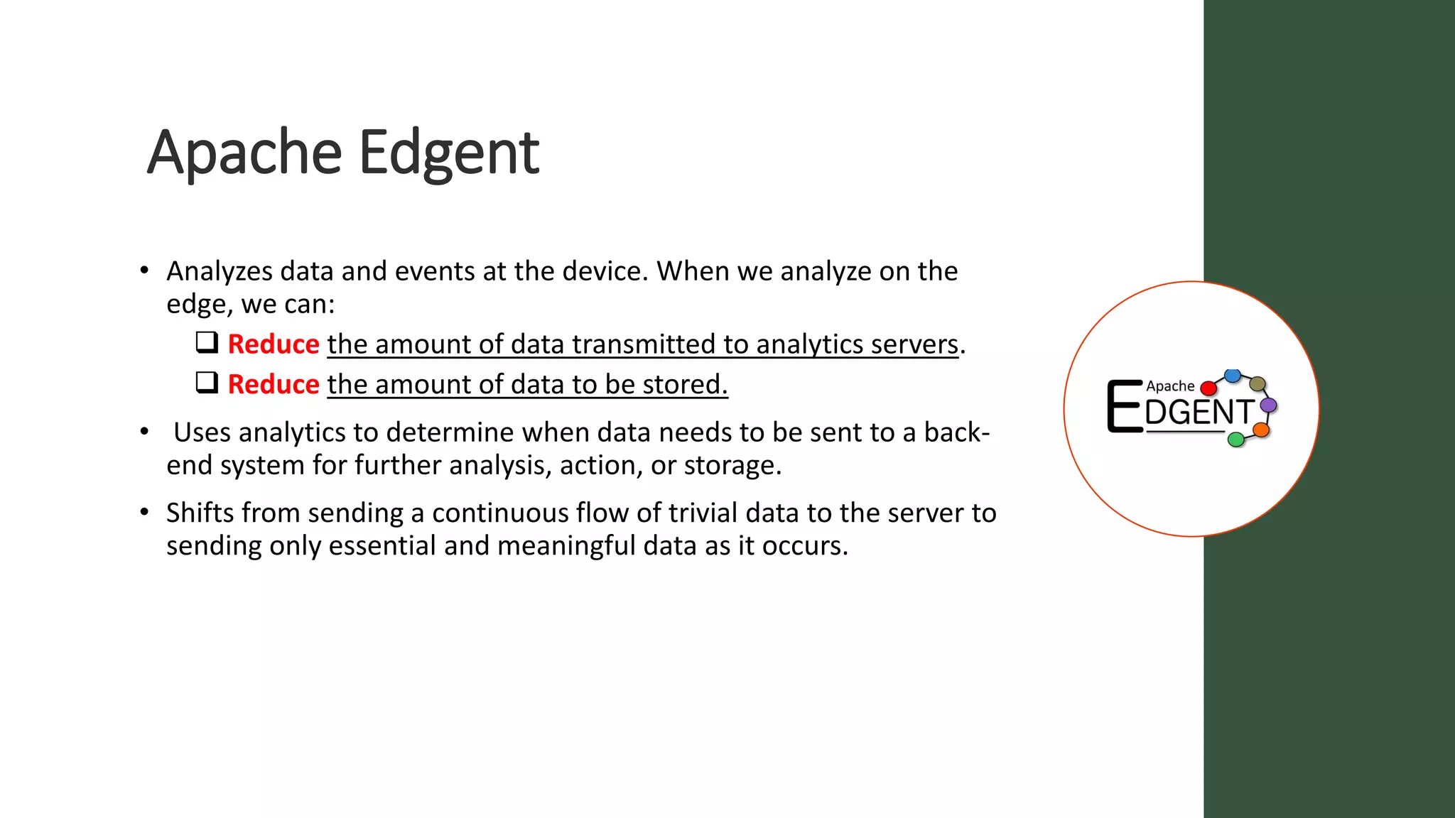 Apache Edgent
• Analyzes data and events at the device. When we analyze on the
edge, we can:
 Reduce the amount of data transmitted to analytics servers.
 Reduce the amount of data to be stored.
• Uses analytics to determine when data needs to be sent to a back-
end system for further analysis, action, or storage.
• Shifts from sending a continuous flow of trivial data to the server to
sending only essential and meaningful data as it occurs.
 