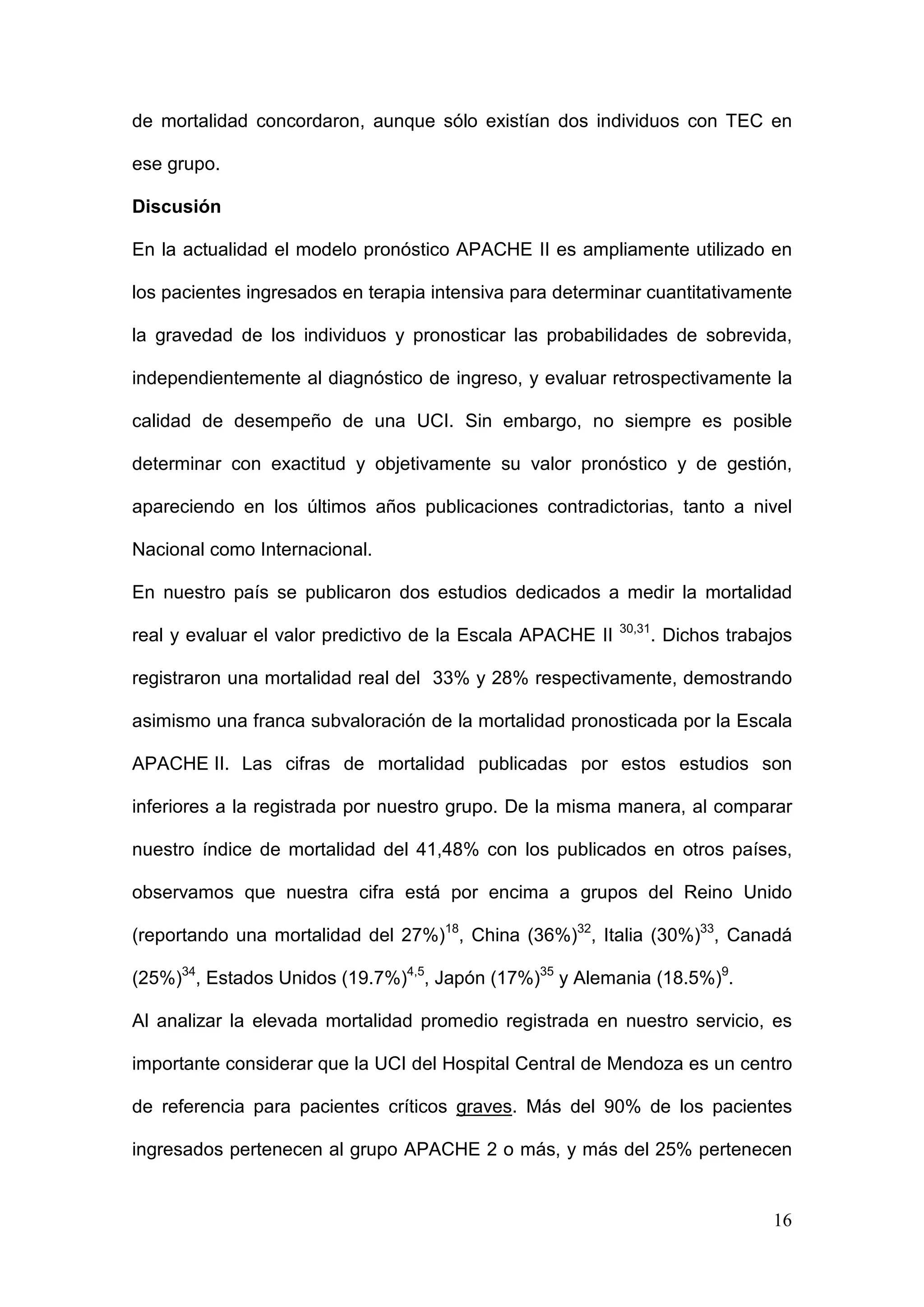 16
de mortalidad concordaron, aunque sólo existían dos individuos con TEC en
ese grupo.
Discusión
En la actualidad el modelo pronóstico APACHE II es ampliamente utilizado en
los pacientes ingresados en terapia intensiva para determinar cuantitativamente
la gravedad de los individuos y pronosticar las probabilidades de sobrevida,
independientemente al diagnóstico de ingreso, y evaluar retrospectivamente la
calidad de desempeño de una UCI. Sin embargo, no siempre es posible
determinar con exactitud y objetivamente su valor pronóstico y de gestión,
apareciendo en los últimos años publicaciones contradictorias, tanto a nivel
Nacional como Internacional.
En nuestro país se publicaron dos estudios dedicados a medir la mortalidad
real y evaluar el valor predictivo de la Escala APACHE II 30,31
. Dichos trabajos
registraron una mortalidad real del 33% y 28% respectivamente, demostrando
asimismo una franca subvaloración de la mortalidad pronosticada por la Escala
APACHE II. Las cifras de mortalidad publicadas por estos estudios son
inferiores a la registrada por nuestro grupo. De la misma manera, al comparar
nuestro índice de mortalidad del 41,48% con los publicados en otros países,
observamos que nuestra cifra está por encima a grupos del Reino Unido
(reportando una mortalidad del 27%)18
, China (36%)32
, Italia (30%)33
, Canadá
(25%)34
, Estados Unidos (19.7%)4,5
, Japón (17%)35
y Alemania (18.5%)9
.
Al analizar la elevada mortalidad promedio registrada en nuestro servicio, es
importante considerar que la UCI del Hospital Central de Mendoza es un centro
de referencia para pacientes críticos graves. Más del 90% de los pacientes
ingresados pertenecen al grupo APACHE 2 o más, y más del 25% pertenecen
 