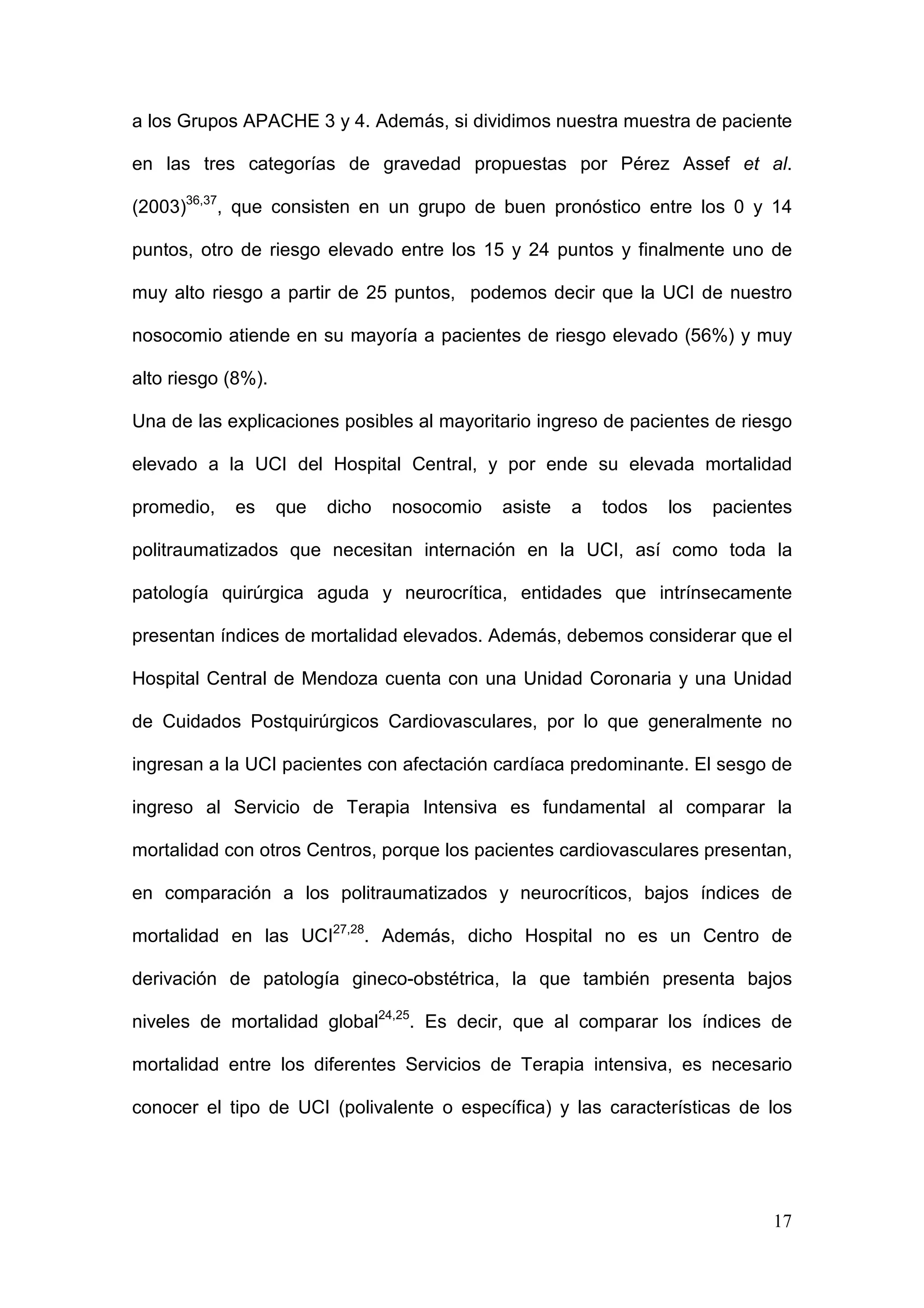 17
a los Grupos APACHE 3 y 4. Además, si dividimos nuestra muestra de paciente
en las tres categorías de gravedad propuestas por Pérez Assef et al.
(2003)36,37
, que consisten en un grupo de buen pronóstico entre los 0 y 14
puntos, otro de riesgo elevado entre los 15 y 24 puntos y finalmente uno de
muy alto riesgo a partir de 25 puntos, podemos decir que la UCI de nuestro
nosocomio atiende en su mayoría a pacientes de riesgo elevado (56%) y muy
alto riesgo (8%).
Una de las explicaciones posibles al mayoritario ingreso de pacientes de riesgo
elevado a la UCI del Hospital Central, y por ende su elevada mortalidad
promedio, es que dicho nosocomio asiste a todos los pacientes
politraumatizados que necesitan internación en la UCI, así como toda la
patología quirúrgica aguda y neurocrítica, entidades que intrínsecamente
presentan índices de mortalidad elevados. Además, debemos considerar que el
Hospital Central de Mendoza cuenta con una Unidad Coronaria y una Unidad
de Cuidados Postquirúrgicos Cardiovasculares, por lo que generalmente no
ingresan a la UCI pacientes con afectación cardíaca predominante. El sesgo de
ingreso al Servicio de Terapia Intensiva es fundamental al comparar la
mortalidad con otros Centros, porque los pacientes cardiovasculares presentan,
en comparación a los politraumatizados y neurocríticos, bajos índices de
mortalidad en las UCI27,28
. Además, dicho Hospital no es un Centro de
derivación de patología gineco-obstétrica, la que también presenta bajos
niveles de mortalidad global24,25
. Es decir, que al comparar los índices de
mortalidad entre los diferentes Servicios de Terapia intensiva, es necesario
conocer el tipo de UCI (polivalente o específica) y las características de los
 