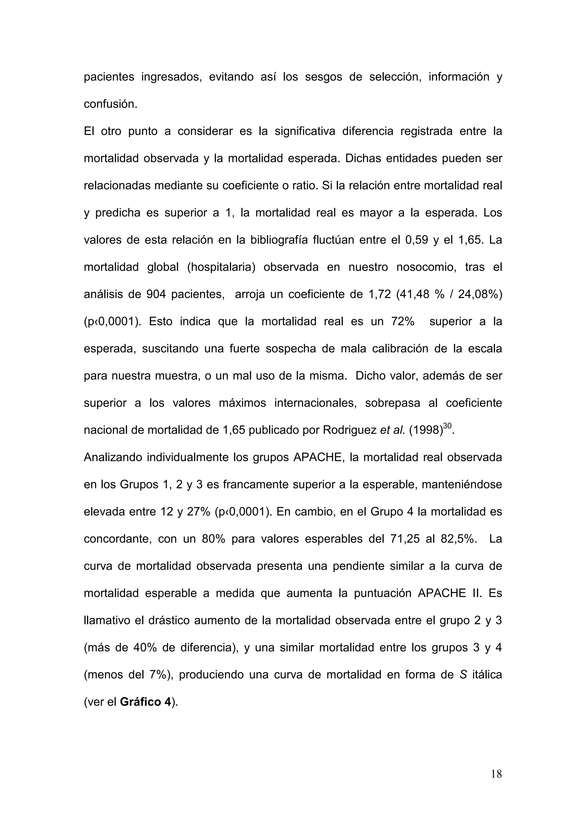 18
pacientes ingresados, evitando así los sesgos de selección, información y
confusión.
El otro punto a considerar es la significativa diferencia registrada entre la
mortalidad observada y la mortalidad esperada. Dichas entidades pueden ser
relacionadas mediante su coeficiente o ratio. Si la relación entre mortalidad real
y predicha es superior a 1, la mortalidad real es mayor a la esperada. Los
valores de esta relación en la bibliografía fluctúan entre el 0,59 y el 1,65. La
mortalidad global (hospitalaria) observada en nuestro nosocomio, tras el
análisis de 904 pacientes, arroja un coeficiente de 1,72 (41,48 % / 24,08%)
(p‹0,0001). Esto indica que la mortalidad real es un 72% superior a la
esperada, suscitando una fuerte sospecha de mala calibración de la escala
para nuestra muestra, o un mal uso de la misma. Dicho valor, además de ser
superior a los valores máximos internacionales, sobrepasa al coeficiente
nacional de mortalidad de 1,65 publicado por Rodriguez et al. (1998)30
.
Analizando individualmente los grupos APACHE, la mortalidad real observada
en los Grupos 1, 2 y 3 es francamente superior a la esperable, manteniéndose
elevada entre 12 y 27% (p‹0,0001). En cambio, en el Grupo 4 la mortalidad es
concordante, con un 80% para valores esperables del 71,25 al 82,5%. La
curva de mortalidad observada presenta una pendiente similar a la curva de
mortalidad esperable a medida que aumenta la puntuación APACHE II. Es
llamativo el drástico aumento de la mortalidad observada entre el grupo 2 y 3
(más de 40% de diferencia), y una similar mortalidad entre los grupos 3 y 4
(menos del 7%), produciendo una curva de mortalidad en forma de S itálica
(ver el Gráfico 4).
 