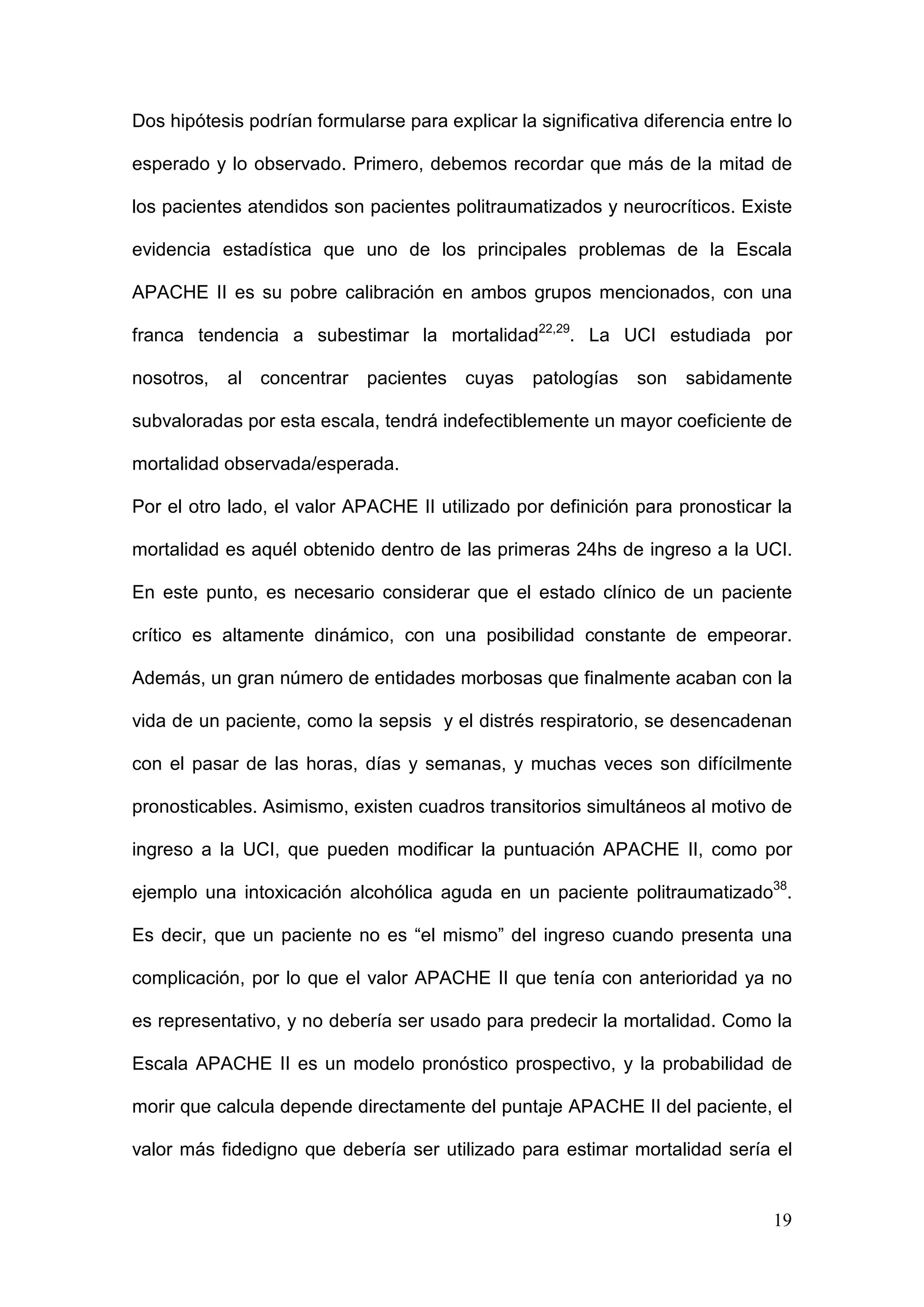 19
Dos hipótesis podrían formularse para explicar la significativa diferencia entre lo
esperado y lo observado. Primero, debemos recordar que más de la mitad de
los pacientes atendidos son pacientes politraumatizados y neurocríticos. Existe
evidencia estadística que uno de los principales problemas de la Escala
APACHE II es su pobre calibración en ambos grupos mencionados, con una
franca tendencia a subestimar la mortalidad22,29
. La UCI estudiada por
nosotros, al concentrar pacientes cuyas patologías son sabidamente
subvaloradas por esta escala, tendrá indefectiblemente un mayor coeficiente de
mortalidad observada/esperada.
Por el otro lado, el valor APACHE II utilizado por definición para pronosticar la
mortalidad es aquél obtenido dentro de las primeras 24hs de ingreso a la UCI.
En este punto, es necesario considerar que el estado clínico de un paciente
crítico es altamente dinámico, con una posibilidad constante de empeorar.
Además, un gran número de entidades morbosas que finalmente acaban con la
vida de un paciente, como la sepsis y el distrés respiratorio, se desencadenan
con el pasar de las horas, días y semanas, y muchas veces son difícilmente
pronosticables. Asimismo, existen cuadros transitorios simultáneos al motivo de
ingreso a la UCI, que pueden modificar la puntuación APACHE II, como por
ejemplo una intoxicación alcohólica aguda en un paciente politraumatizado38
.
Es decir, que un paciente no es “el mismo” del ingreso cuando presenta una
complicación, por lo que el valor APACHE II que tenía con anterioridad ya no
es representativo, y no debería ser usado para predecir la mortalidad. Como la
Escala APACHE II es un modelo pronóstico prospectivo, y la probabilidad de
morir que calcula depende directamente del puntaje APACHE II del paciente, el
valor más fidedigno que debería ser utilizado para estimar mortalidad sería el
 