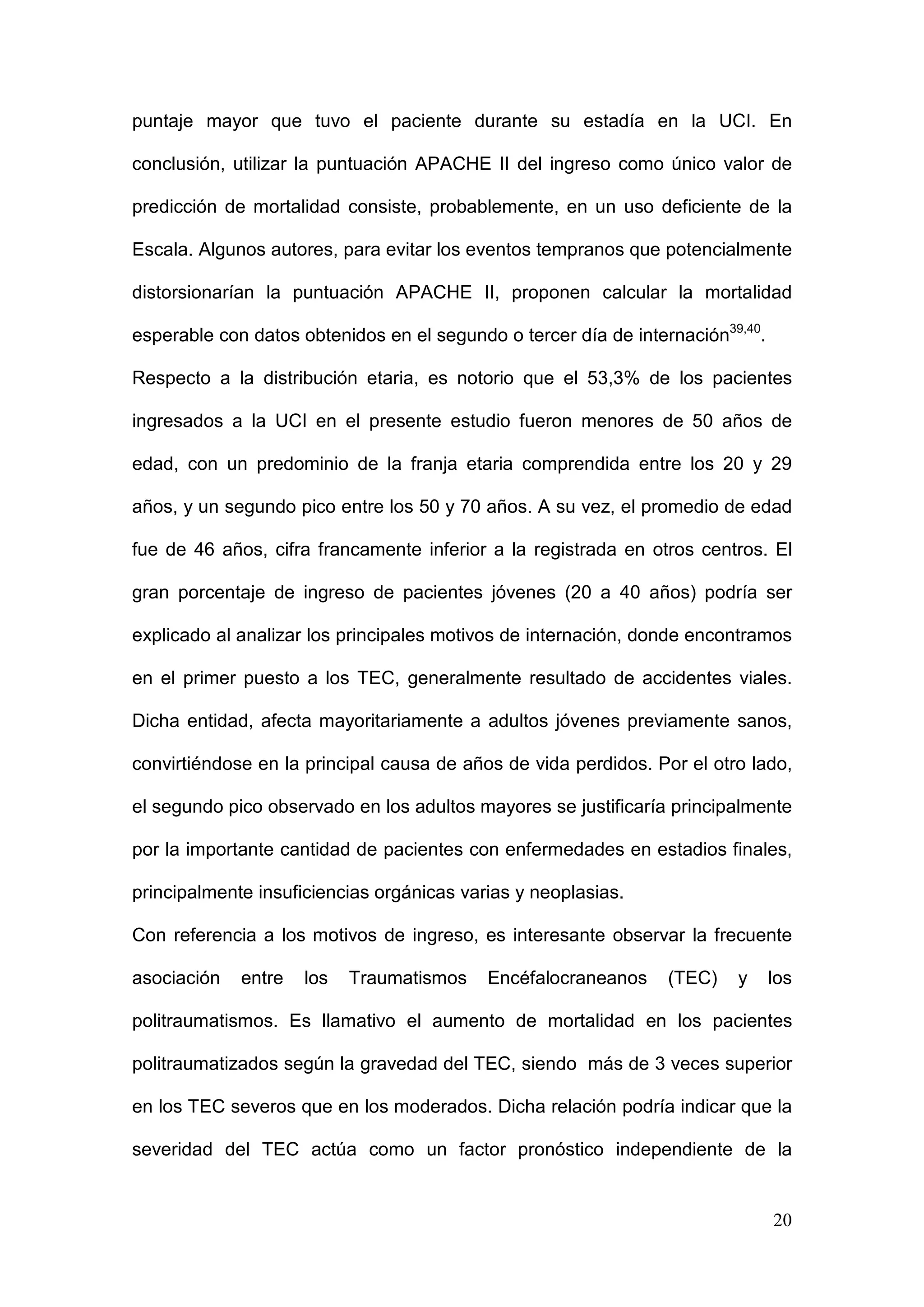 20
puntaje mayor que tuvo el paciente durante su estadía en la UCI. En
conclusión, utilizar la puntuación APACHE II del ingreso como único valor de
predicción de mortalidad consiste, probablemente, en un uso deficiente de la
Escala. Algunos autores, para evitar los eventos tempranos que potencialmente
distorsionarían la puntuación APACHE II, proponen calcular la mortalidad
esperable con datos obtenidos en el segundo o tercer día de internación39,40
.
Respecto a la distribución etaria, es notorio que el 53,3% de los pacientes
ingresados a la UCI en el presente estudio fueron menores de 50 años de
edad, con un predominio de la franja etaria comprendida entre los 20 y 29
años, y un segundo pico entre los 50 y 70 años. A su vez, el promedio de edad
fue de 46 años, cifra francamente inferior a la registrada en otros centros. El
gran porcentaje de ingreso de pacientes jóvenes (20 a 40 años) podría ser
explicado al analizar los principales motivos de internación, donde encontramos
en el primer puesto a los TEC, generalmente resultado de accidentes viales.
Dicha entidad, afecta mayoritariamente a adultos jóvenes previamente sanos,
convirtiéndose en la principal causa de años de vida perdidos. Por el otro lado,
el segundo pico observado en los adultos mayores se justificaría principalmente
por la importante cantidad de pacientes con enfermedades en estadios finales,
principalmente insuficiencias orgánicas varias y neoplasias.
Con referencia a los motivos de ingreso, es interesante observar la frecuente
asociación entre los Traumatismos Encéfalocraneanos (TEC) y los
politraumatismos. Es llamativo el aumento de mortalidad en los pacientes
politraumatizados según la gravedad del TEC, siendo más de 3 veces superior
en los TEC severos que en los moderados. Dicha relación podría indicar que la
severidad del TEC actúa como un factor pronóstico independiente de la
 