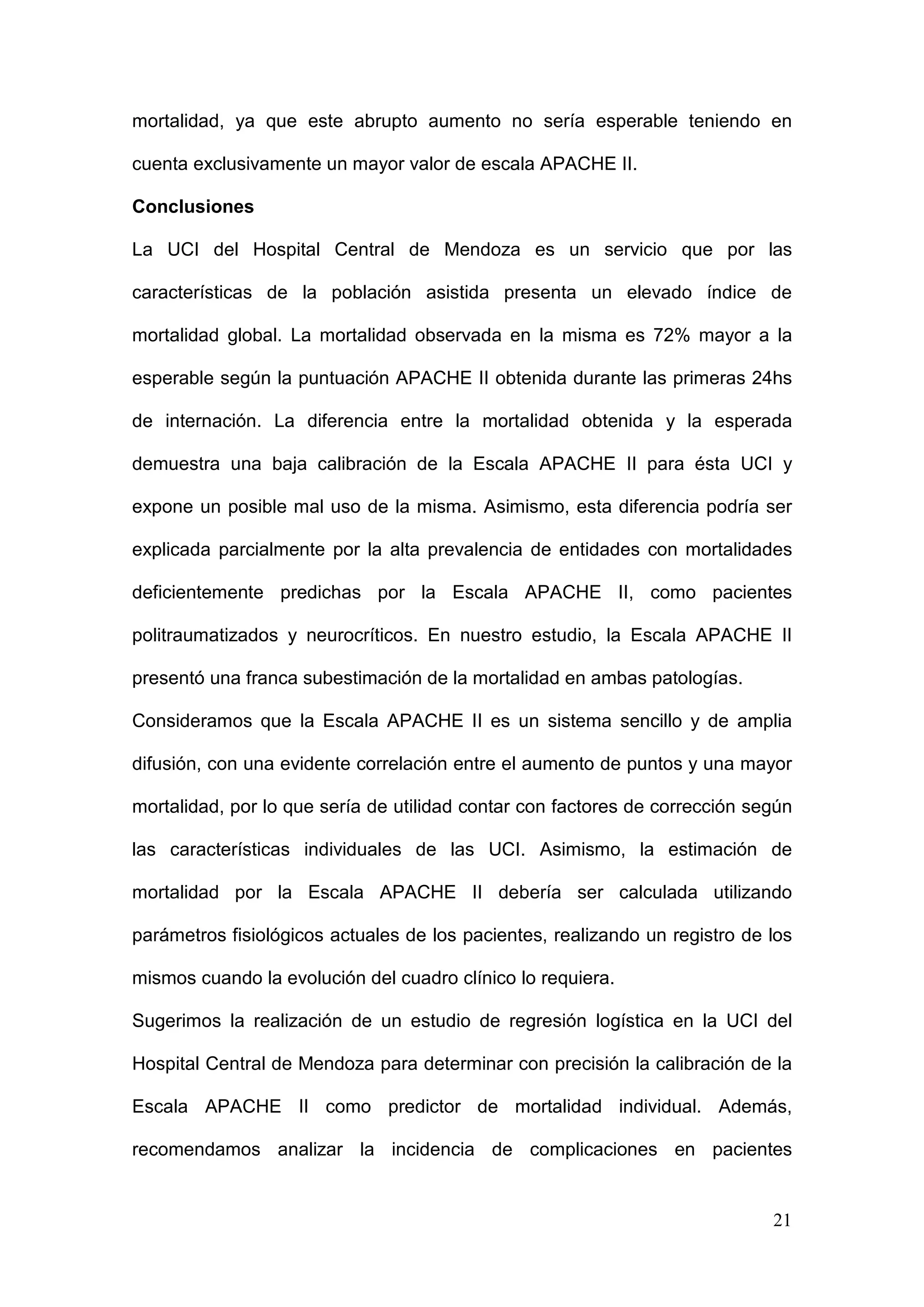 21
mortalidad, ya que este abrupto aumento no sería esperable teniendo en
cuenta exclusivamente un mayor valor de escala APACHE II.
Conclusiones
La UCI del Hospital Central de Mendoza es un servicio que por las
características de la población asistida presenta un elevado índice de
mortalidad global. La mortalidad observada en la misma es 72% mayor a la
esperable según la puntuación APACHE II obtenida durante las primeras 24hs
de internación. La diferencia entre la mortalidad obtenida y la esperada
demuestra una baja calibración de la Escala APACHE II para ésta UCI y
expone un posible mal uso de la misma. Asimismo, esta diferencia podría ser
explicada parcialmente por la alta prevalencia de entidades con mortalidades
deficientemente predichas por la Escala APACHE II, como pacientes
politraumatizados y neurocríticos. En nuestro estudio, la Escala APACHE II
presentó una franca subestimación de la mortalidad en ambas patologías.
Consideramos que la Escala APACHE II es un sistema sencillo y de amplia
difusión, con una evidente correlación entre el aumento de puntos y una mayor
mortalidad, por lo que sería de utilidad contar con factores de corrección según
las características individuales de las UCI. Asimismo, la estimación de
mortalidad por la Escala APACHE II debería ser calculada utilizando
parámetros fisiológicos actuales de los pacientes, realizando un registro de los
mismos cuando la evolución del cuadro clínico lo requiera.
Sugerimos la realización de un estudio de regresión logística en la UCI del
Hospital Central de Mendoza para determinar con precisión la calibración de la
Escala APACHE II como predictor de mortalidad individual. Además,
recomendamos analizar la incidencia de complicaciones en pacientes
 