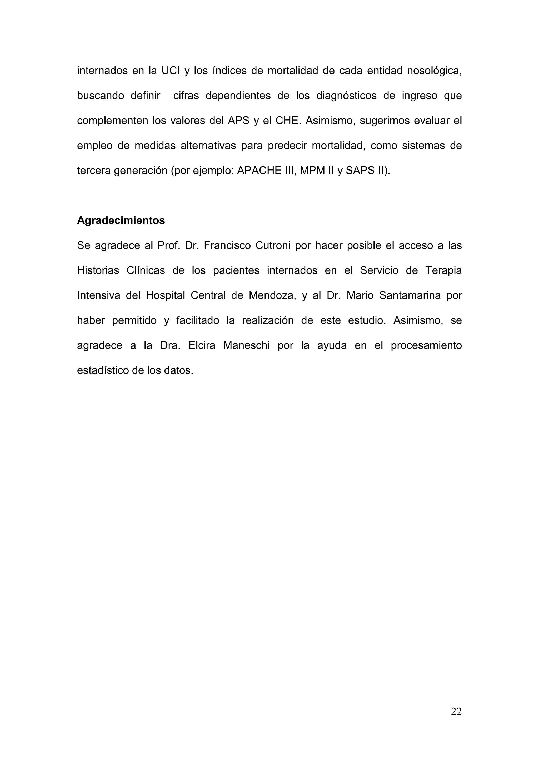 22
internados en la UCI y los índices de mortalidad de cada entidad nosológica,
buscando definir cifras dependientes de los diagnósticos de ingreso que
complementen los valores del APS y el CHE. Asimismo, sugerimos evaluar el
empleo de medidas alternativas para predecir mortalidad, como sistemas de
tercera generación (por ejemplo: APACHE III, MPM II y SAPS II).
Agradecimientos
Se agradece al Prof. Dr. Francisco Cutroni por hacer posible el acceso a las
Historias Clínicas de los pacientes internados en el Servicio de Terapia
Intensiva del Hospital Central de Mendoza, y al Dr. Mario Santamarina por
haber permitido y facilitado la realización de este estudio. Asimismo, se
agradece a la Dra. Elcira Maneschi por la ayuda en el procesamiento
estadístico de los datos.
 