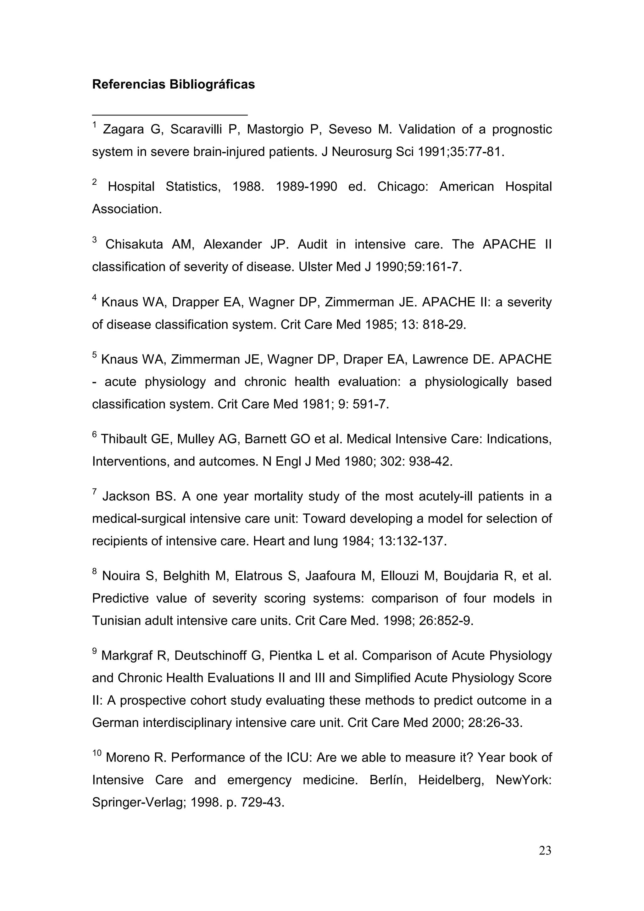 23
Referencias Bibliográficas
1
Zagara G, Scaravilli P, Mastorgio P, Seveso M. Validation of a prognostic
system in severe brain-injured patients. J Neurosurg Sci 1991;35:77-81.
2
Hospital Statistics, 1988. 1989-1990 ed. Chicago: American Hospital
Association.
3
Chisakuta AM, Alexander JP. Audit in intensive care. The APACHE II
classification of severity of disease. Ulster Med J 1990;59:161-7.
4
Knaus WA, Drapper EA, Wagner DP, Zimmerman JE. APACHE II: a severity
of disease classification system. Crit Care Med 1985; 13: 818-29.
5
Knaus WA, Zimmerman JE, Wagner DP, Draper EA, Lawrence DE. APACHE
- acute physiology and chronic health evaluation: a physiologically based
classification system. Crit Care Med 1981; 9: 591-7.
6
Thibault GE, Mulley AG, Barnett GO et al. Medical Intensive Care: Indications,
Interventions, and autcomes. N Engl J Med 1980; 302: 938-42.
7
Jackson BS. A one year mortality study of the most acutely-ill patients in a
medical-surgical intensive care unit: Toward developing a model for selection of
recipients of intensive care. Heart and lung 1984; 13:132-137.
8
Nouira S, Belghith M, Elatrous S, Jaafoura M, Ellouzi M, Boujdaria R, et al.
Predictive value of severity scoring systems: comparison of four models in
Tunisian adult intensive care units. Crit Care Med. 1998; 26:852-9.
9
Markgraf R, Deutschinoff G, Pientka L et al. Comparison of Acute Physiology
and Chronic Health Evaluations II and III and Simplified Acute Physiology Score
II: A prospective cohort study evaluating these methods to predict outcome in a
German interdisciplinary intensive care unit. Crit Care Med 2000; 28:26-33.
10
Moreno R. Performance of the ICU: Are we able to measure it? Year book of
Intensive Care and emergency medicine. Berlín, Heidelberg, NewYork:
Springer-Verlag; 1998. p. 729-43.
 