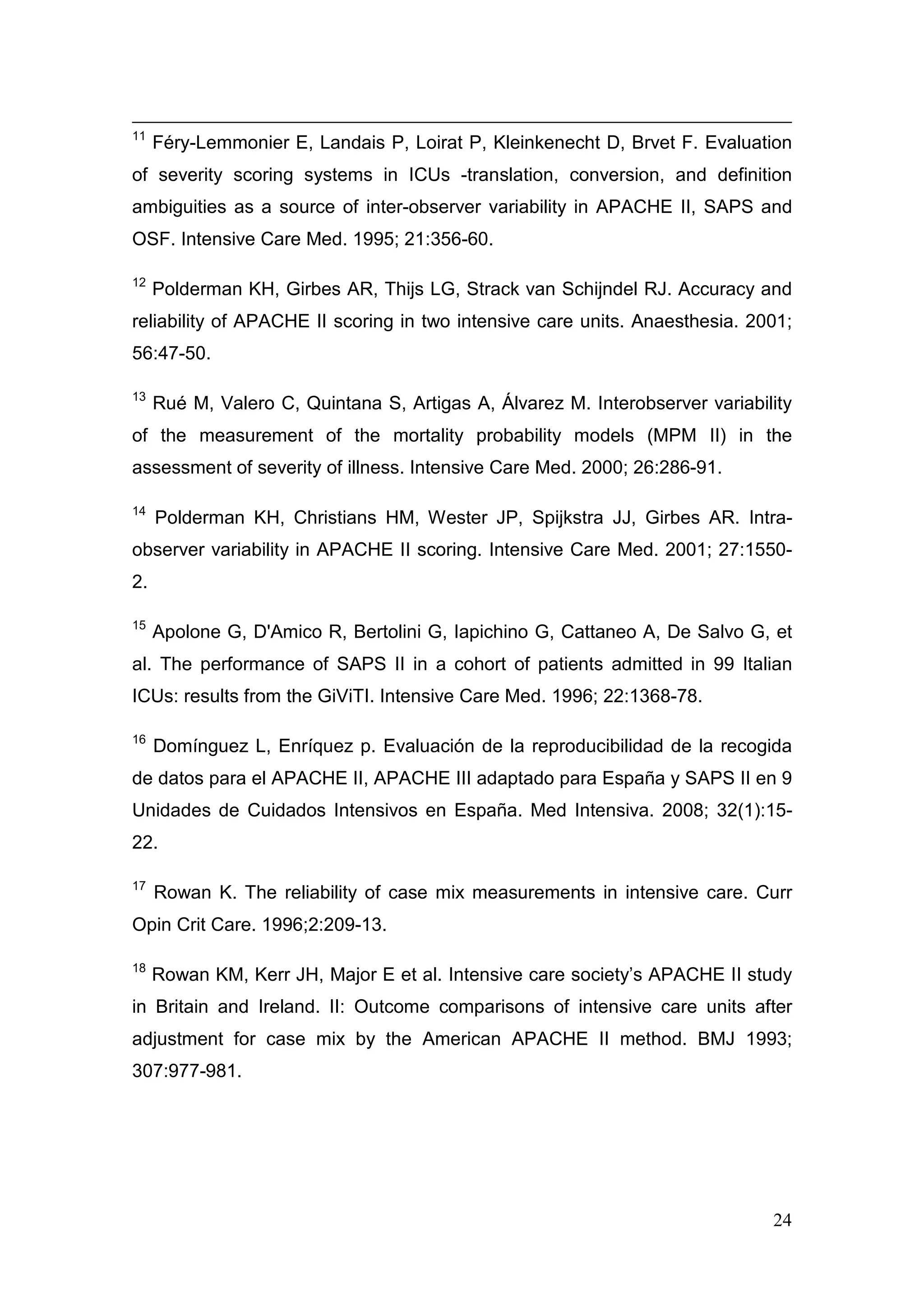 24
11
Féry-Lemmonier E, Landais P, Loirat P, Kleinkenecht D, Brvet F. Evaluation
of severity scoring systems in ICUs -translation, conversion, and definition
ambiguities as a source of inter-observer variability in APACHE II, SAPS and
OSF. Intensive Care Med. 1995; 21:356-60.
12
Polderman KH, Girbes AR, Thijs LG, Strack van Schijndel RJ. Accuracy and
reliability of APACHE II scoring in two intensive care units. Anaesthesia. 2001;
56:47-50.
13
Rué M, Valero C, Quintana S, Artigas A, Álvarez M. Interobserver variability
of the measurement of the mortality probability models (MPM II) in the
assessment of severity of illness. Intensive Care Med. 2000; 26:286-91.
14
Polderman KH, Christians HM, Wester JP, Spijkstra JJ, Girbes AR. Intra-
observer variability in APACHE II scoring. Intensive Care Med. 2001; 27:1550-
2.
15
Apolone G, D'Amico R, Bertolini G, Iapichino G, Cattaneo A, De Salvo G, et
al. The performance of SAPS II in a cohort of patients admitted in 99 Italian
ICUs: results from the GiViTI. Intensive Care Med. 1996; 22:1368-78.
16
Domínguez L, Enríquez p. Evaluación de la reproducibilidad de la recogida
de datos para el APACHE II, APACHE III adaptado para España y SAPS II en 9
Unidades de Cuidados Intensivos en España. Med Intensiva. 2008; 32(1):15-
22.
17
Rowan K. The reliability of case mix measurements in intensive care. Curr
Opin Crit Care. 1996;2:209-13.
18
Rowan KM, Kerr JH, Major E et al. Intensive care society’s APACHE II study
in Britain and Ireland. II: Outcome comparisons of intensive care units after
adjustment for case mix by the American APACHE II method. BMJ 1993;
307:977-981.
 