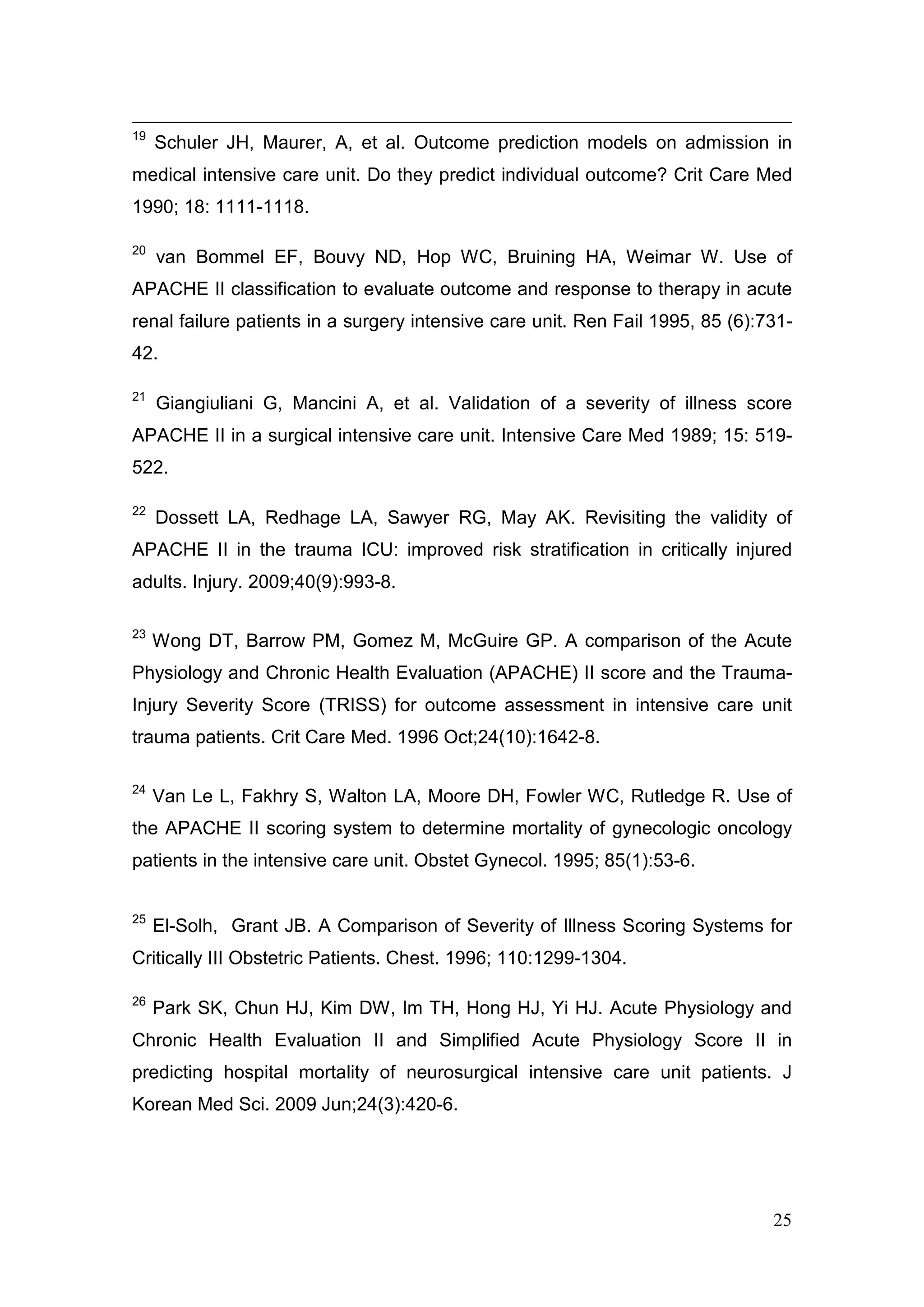 25
19
Schuler JH, Maurer, A, et al. Outcome prediction models on admission in
medical intensive care unit. Do they predict individual outcome? Crit Care Med
1990; 18: 1111-1118.
20
van Bommel EF, Bouvy ND, Hop WC, Bruining HA, Weimar W. Use of
APACHE II classification to evaluate outcome and response to therapy in acute
renal failure patients in a surgery intensive care unit. Ren Fail 1995, 85 (6):731-
42.
21
Giangiuliani G, Mancini A, et al. Validation of a severity of illness score
APACHE II in a surgical intensive care unit. Intensive Care Med 1989; 15: 519-
522.
22
Dossett LA, Redhage LA, Sawyer RG, May AK. Revisiting the validity of
APACHE II in the trauma ICU: improved risk stratification in critically injured
adults. Injury. 2009;40(9):993-8.
23
Wong DT, Barrow PM, Gomez M, McGuire GP. A comparison of the Acute
Physiology and Chronic Health Evaluation (APACHE) II score and the Trauma-
Injury Severity Score (TRISS) for outcome assessment in intensive care unit
trauma patients. Crit Care Med. 1996 Oct;24(10):1642-8.
24
Van Le L, Fakhry S, Walton LA, Moore DH, Fowler WC, Rutledge R. Use of
the APACHE II scoring system to determine mortality of gynecologic oncology
patients in the intensive care unit. Obstet Gynecol. 1995; 85(1):53-6.
25
El-Solh, Grant JB. A Comparison of Severity of Illness Scoring Systems for
Critically III Obstetric Patients. Chest. 1996; 110:1299-1304.
26
Park SK, Chun HJ, Kim DW, Im TH, Hong HJ, Yi HJ. Acute Physiology and
Chronic Health Evaluation II and Simplified Acute Physiology Score II in
predicting hospital mortality of neurosurgical intensive care unit patients. J
Korean Med Sci. 2009 Jun;24(3):420-6.
 