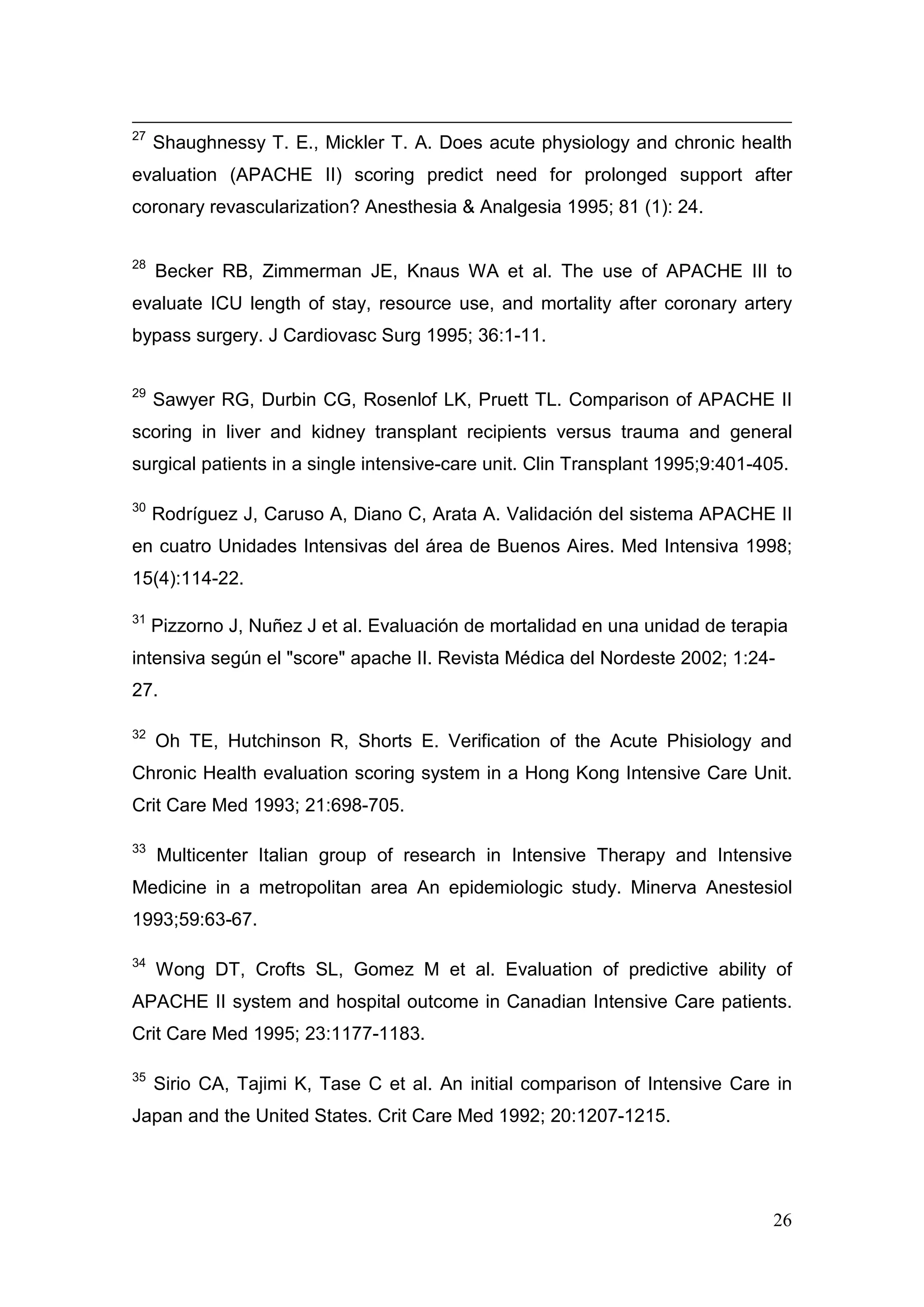26
27
Shaughnessy T. E., Mickler T. A. Does acute physiology and chronic health
evaluation (APACHE II) scoring predict need for prolonged support after
coronary revascularization? Anesthesia & Analgesia 1995; 81 (1): 24.
28
Becker RB, Zimmerman JE, Knaus WA et al. The use of APACHE III to
evaluate ICU length of stay, resource use, and mortality after coronary artery
bypass surgery. J Cardiovasc Surg 1995; 36:1-11.
29
Sawyer RG, Durbin CG, Rosenlof LK, Pruett TL. Comparison of APACHE II
scoring in liver and kidney transplant recipients versus trauma and general
surgical patients in a single intensive-care unit. Clin Transplant 1995;9:401-405.
30
Rodríguez J, Caruso A, Diano C, Arata A. Validación del sistema APACHE II
en cuatro Unidades Intensivas del área de Buenos Aires. Med Intensiva 1998;
15(4):114-22.
31
Pizzorno J, Nuñez J et al. Evaluación de mortalidad en una unidad de terapia
intensiva según el "score" apache II. Revista Médica del Nordeste 2002; 1:24-
27.
32
Oh TE, Hutchinson R, Shorts E. Verification of the Acute Phisiology and
Chronic Health evaluation scoring system in a Hong Kong Intensive Care Unit.
Crit Care Med 1993; 21:698-705.
33
Multicenter Italian group of research in Intensive Therapy and Intensive
Medicine in a metropolitan area An epidemiologic study. Minerva Anestesiol
1993;59:63-67.
34
Wong DT, Crofts SL, Gomez M et al. Evaluation of predictive ability of
APACHE II system and hospital outcome in Canadian Intensive Care patients.
Crit Care Med 1995; 23:1177-1183.
35
Sirio CA, Tajimi K, Tase C et al. An initial comparison of Intensive Care in
Japan and the United States. Crit Care Med 1992; 20:1207-1215.
 