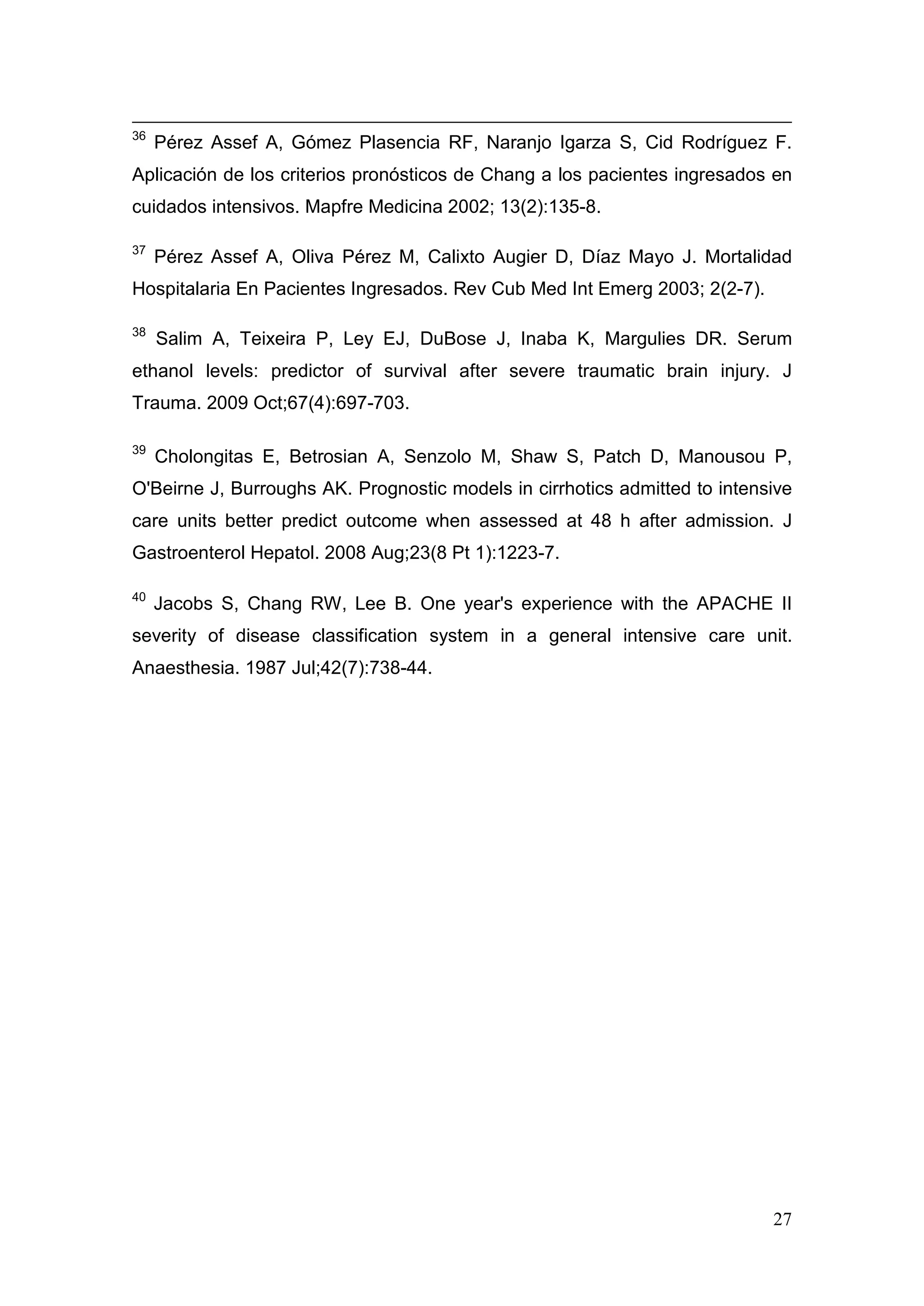 27
36
Pérez Assef A, Gómez Plasencia RF, Naranjo Igarza S, Cid Rodríguez F.
Aplicación de los criterios pronósticos de Chang a los pacientes ingresados en
cuidados intensivos. Mapfre Medicina 2002; 13(2):135-8.
37
Pérez Assef A, Oliva Pérez M, Calixto Augier D, Díaz Mayo J. Mortalidad
Hospitalaria En Pacientes Ingresados. Rev Cub Med Int Emerg 2003; 2(2-7).
38
Salim A, Teixeira P, Ley EJ, DuBose J, Inaba K, Margulies DR. Serum
ethanol levels: predictor of survival after severe traumatic brain injury. J
Trauma. 2009 Oct;67(4):697-703.
39
Cholongitas E, Betrosian A, Senzolo M, Shaw S, Patch D, Manousou P,
O'Beirne J, Burroughs AK. Prognostic models in cirrhotics admitted to intensive
care units better predict outcome when assessed at 48 h after admission. J
Gastroenterol Hepatol. 2008 Aug;23(8 Pt 1):1223-7.
40
Jacobs S, Chang RW, Lee B. One year's experience with the APACHE II
severity of disease classification system in a general intensive care unit.
Anaesthesia. 1987 Jul;42(7):738-44.
 