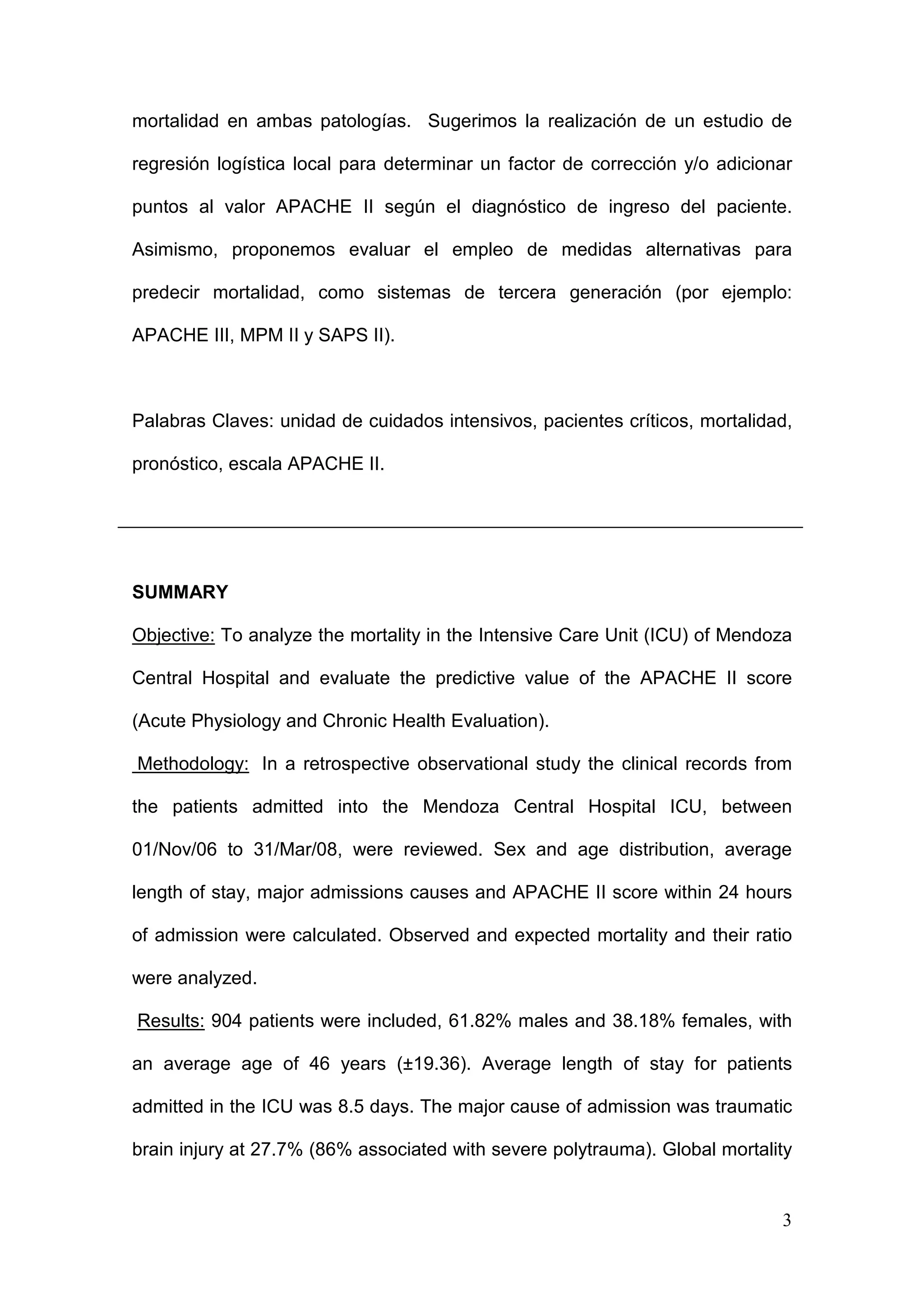 3
mortalidad en ambas patologías. Sugerimos la realización de un estudio de
regresión logística local para determinar un factor de corrección y/o adicionar
puntos al valor APACHE II según el diagnóstico de ingreso del paciente.
Asimismo, proponemos evaluar el empleo de medidas alternativas para
predecir mortalidad, como sistemas de tercera generación (por ejemplo:
APACHE III, MPM II y SAPS II).
Palabras Claves: unidad de cuidados intensivos, pacientes críticos, mortalidad,
pronóstico, escala APACHE II.
SUMMARY
Objective: To analyze the mortality in the Intensive Care Unit (ICU) of Mendoza
Central Hospital and evaluate the predictive value of the APACHE II score
(Acute Physiology and Chronic Health Evaluation).
Methodology: In a retrospective observational study the clinical records from
the patients admitted into the Mendoza Central Hospital ICU, between
01/Nov/06 to 31/Mar/08, were reviewed. Sex and age distribution, average
length of stay, major admissions causes and APACHE II score within 24 hours
of admission were calculated. Observed and expected mortality and their ratio
were analyzed.
Results: 904 patients were included, 61.82% males and 38.18% females, with
an average age of 46 years (±19.36). Average length of stay for patients
admitted in the ICU was 8.5 days. The major cause of admission was traumatic
brain injury at 27.7% (86% associated with severe polytrauma). Global mortality
 