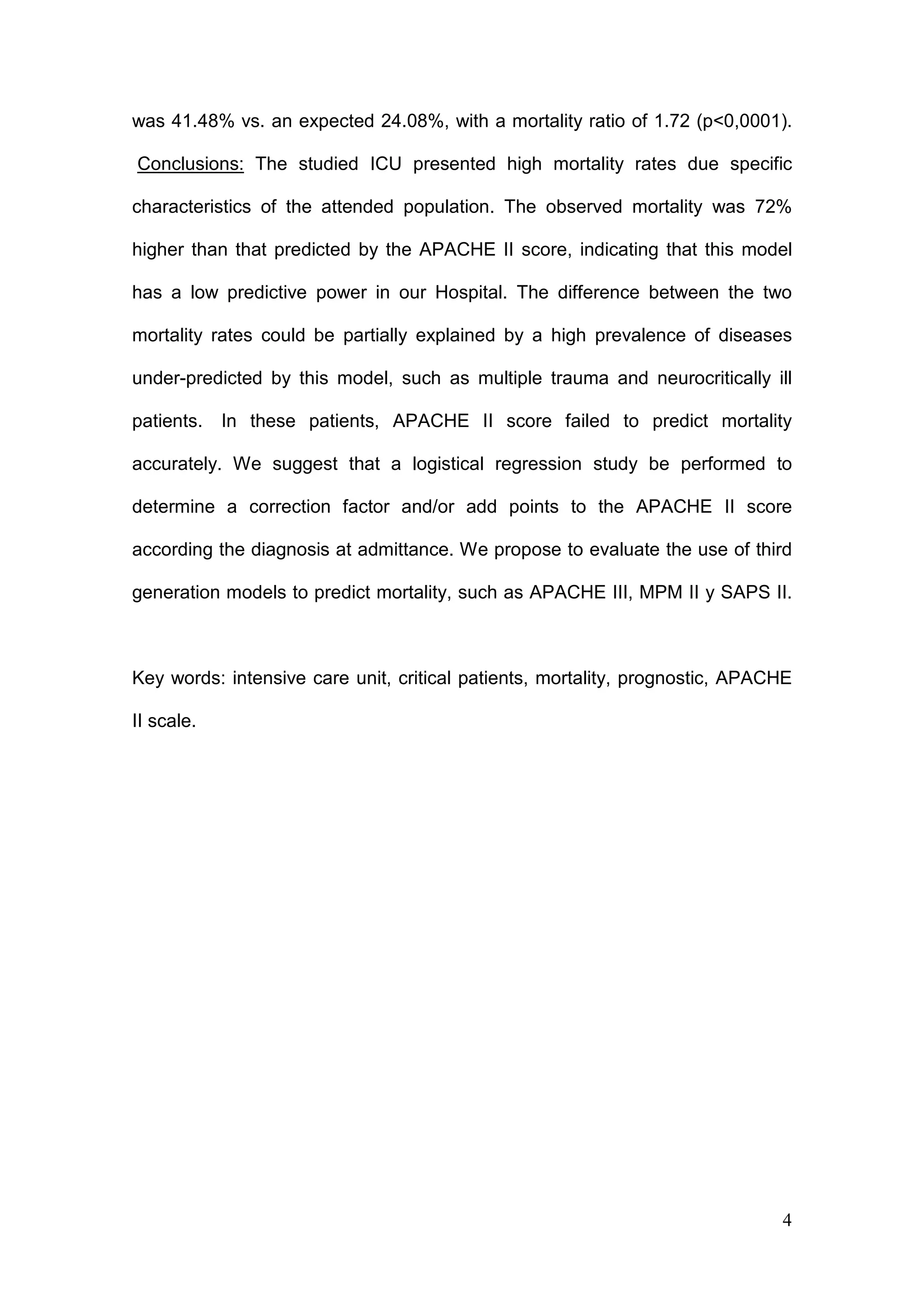 4
was 41.48% vs. an expected 24.08%, with a mortality ratio of 1.72 (p<0,0001).
Conclusions: The studied ICU presented high mortality rates due specific
characteristics of the attended population. The observed mortality was 72%
higher than that predicted by the APACHE II score, indicating that this model
has a low predictive power in our Hospital. The difference between the two
mortality rates could be partially explained by a high prevalence of diseases
under-predicted by this model, such as multiple trauma and neurocritically ill
patients. In these patients, APACHE II score failed to predict mortality
accurately. We suggest that a logistical regression study be performed to
determine a correction factor and/or add points to the APACHE II score
according the diagnosis at admittance. We propose to evaluate the use of third
generation models to predict mortality, such as APACHE III, MPM II y SAPS II.
Key words: intensive care unit, critical patients, mortality, prognostic, APACHE
II scale.
 