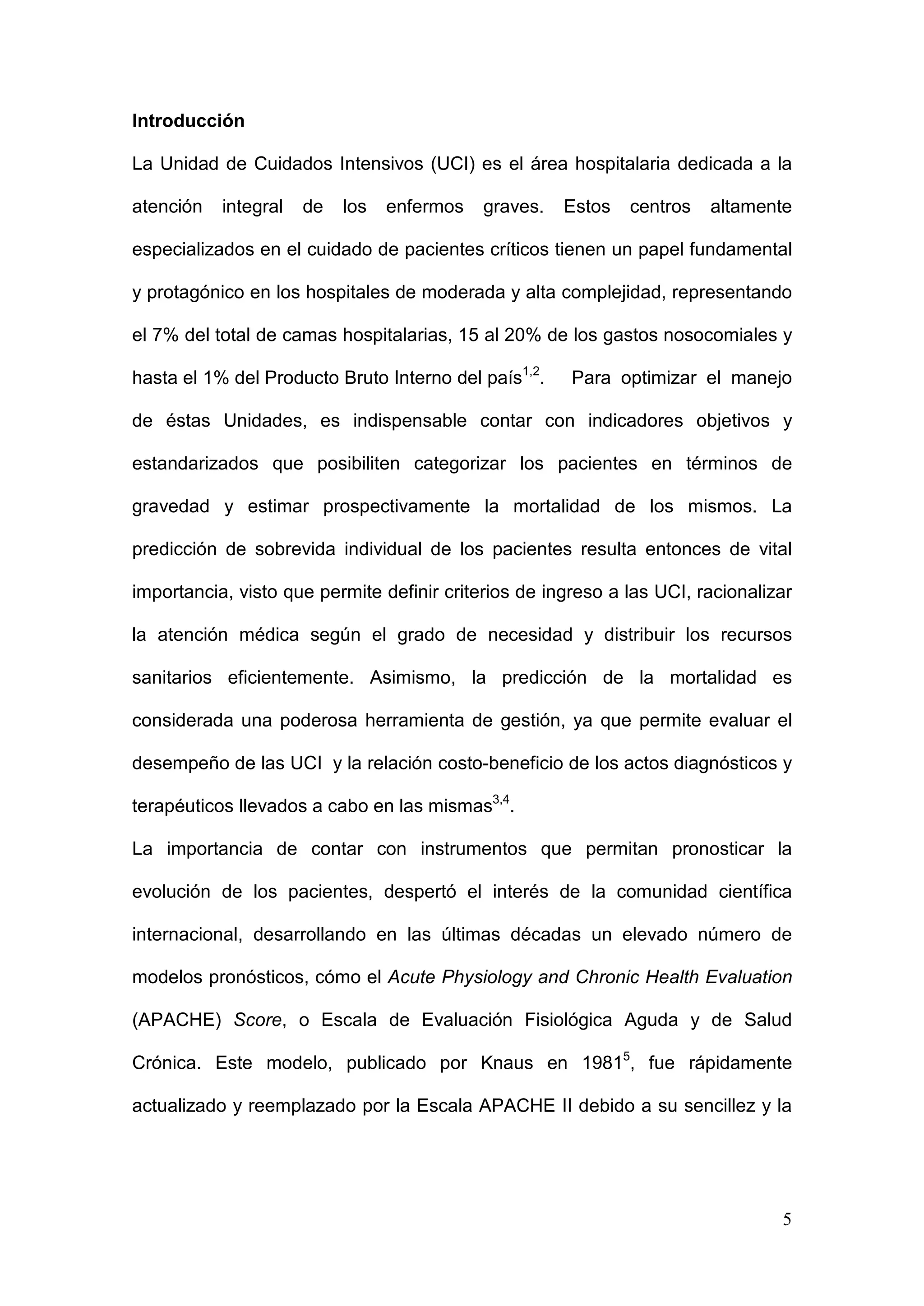 5
Introducción
La Unidad de Cuidados Intensivos (UCI) es el área hospitalaria dedicada a la
atención integral de los enfermos graves. Estos centros altamente
especializados en el cuidado de pacientes críticos tienen un papel fundamental
y protagónico en los hospitales de moderada y alta complejidad, representando
el 7% del total de camas hospitalarias, 15 al 20% de los gastos nosocomiales y
hasta el 1% del Producto Bruto Interno del país1,2
. Para optimizar el manejo
de éstas Unidades, es indispensable contar con indicadores objetivos y
estandarizados que posibiliten categorizar los pacientes en términos de
gravedad y estimar prospectivamente la mortalidad de los mismos. La
predicción de sobrevida individual de los pacientes resulta entonces de vital
importancia, visto que permite definir criterios de ingreso a las UCI, racionalizar
la atención médica según el grado de necesidad y distribuir los recursos
sanitarios eficientemente. Asimismo, la predicción de la mortalidad es
considerada una poderosa herramienta de gestión, ya que permite evaluar el
desempeño de las UCI y la relación costo-beneficio de los actos diagnósticos y
terapéuticos llevados a cabo en las mismas3,4
.
La importancia de contar con instrumentos que permitan pronosticar la
evolución de los pacientes, despertó el interés de la comunidad científica
internacional, desarrollando en las últimas décadas un elevado número de
modelos pronósticos, cómo el Acute Physiology and Chronic Health Evaluation
(APACHE) Score, o Escala de Evaluación Fisiológica Aguda y de Salud
Crónica. Este modelo, publicado por Knaus en 19815
, fue rápidamente
actualizado y reemplazado por la Escala APACHE II debido a su sencillez y la
 