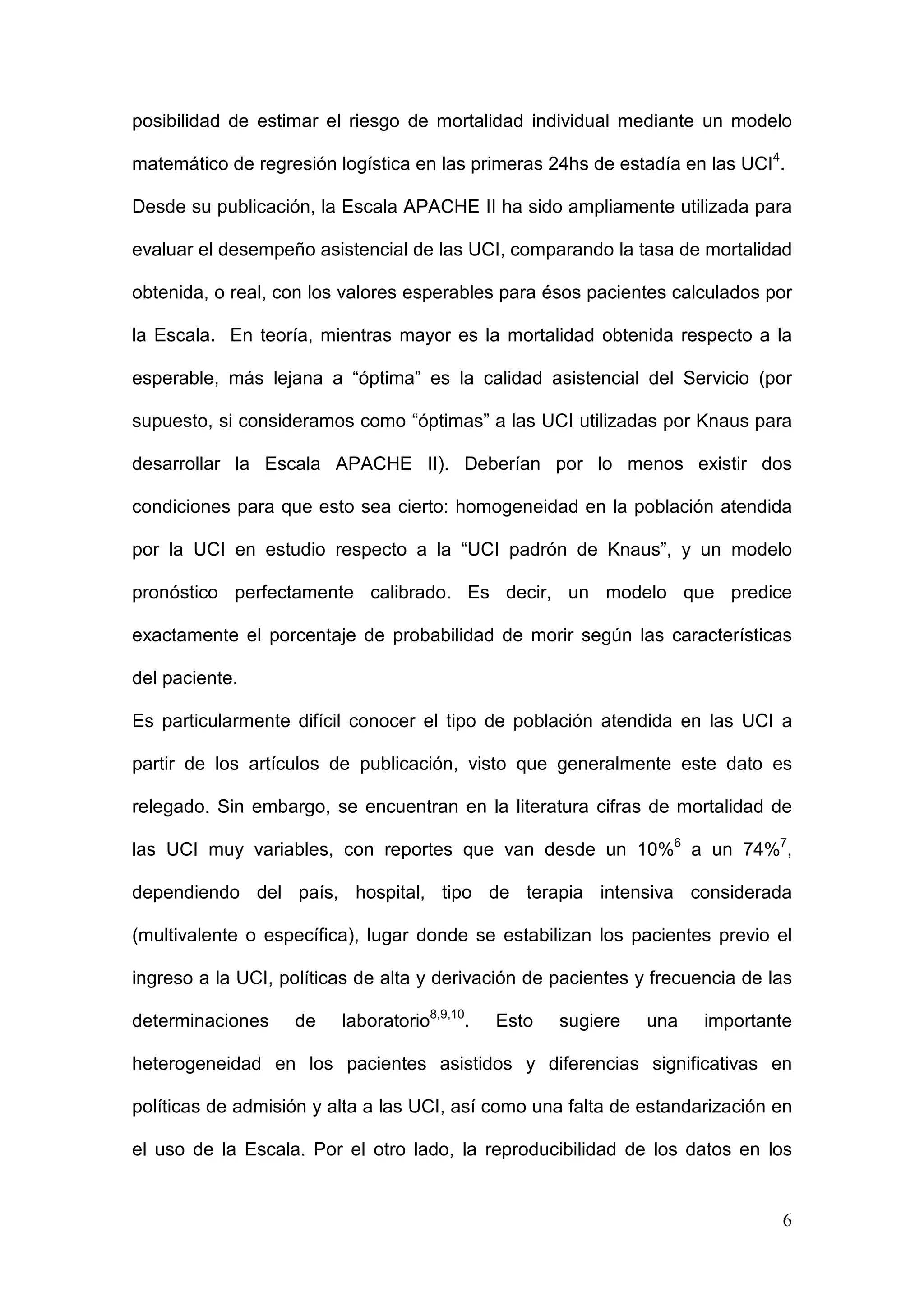 6
posibilidad de estimar el riesgo de mortalidad individual mediante un modelo
matemático de regresión logística en las primeras 24hs de estadía en las UCI4
.
Desde su publicación, la Escala APACHE II ha sido ampliamente utilizada para
evaluar el desempeño asistencial de las UCI, comparando la tasa de mortalidad
obtenida, o real, con los valores esperables para ésos pacientes calculados por
la Escala. En teoría, mientras mayor es la mortalidad obtenida respecto a la
esperable, más lejana a “óptima” es la calidad asistencial del Servicio (por
supuesto, si consideramos como “óptimas” a las UCI utilizadas por Knaus para
desarrollar la Escala APACHE II). Deberían por lo menos existir dos
condiciones para que esto sea cierto: homogeneidad en la población atendida
por la UCI en estudio respecto a la “UCI padrón de Knaus”, y un modelo
pronóstico perfectamente calibrado. Es decir, un modelo que predice
exactamente el porcentaje de probabilidad de morir según las características
del paciente.
Es particularmente difícil conocer el tipo de población atendida en las UCI a
partir de los artículos de publicación, visto que generalmente este dato es
relegado. Sin embargo, se encuentran en la literatura cifras de mortalidad de
las UCI muy variables, con reportes que van desde un 10%6
a un 74%7
,
dependiendo del país, hospital, tipo de terapia intensiva considerada
(multivalente o específica), lugar donde se estabilizan los pacientes previo el
ingreso a la UCI, políticas de alta y derivación de pacientes y frecuencia de las
determinaciones de laboratorio8,9,10
. Esto sugiere una importante
heterogeneidad en los pacientes asistidos y diferencias significativas en
políticas de admisión y alta a las UCI, así como una falta de estandarización en
el uso de la Escala. Por el otro lado, la reproducibilidad de los datos en los
 