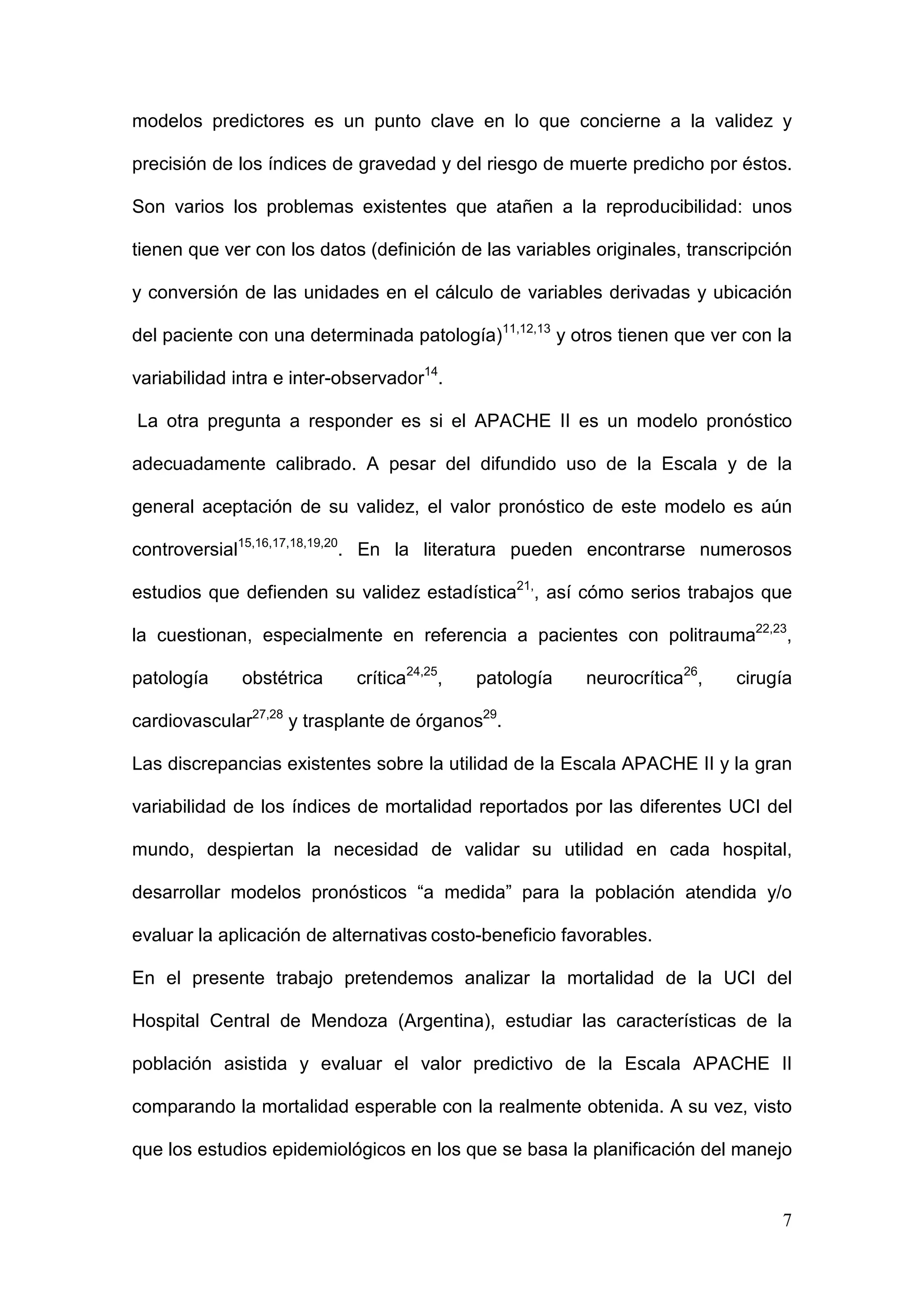 7
modelos predictores es un punto clave en lo que concierne a la validez y
precisión de los índices de gravedad y del riesgo de muerte predicho por éstos.
Son varios los problemas existentes que atañen a la reproducibilidad: unos
tienen que ver con los datos (definición de las variables originales, transcripción
y conversión de las unidades en el cálculo de variables derivadas y ubicación
del paciente con una determinada patología)11,12,13
y otros tienen que ver con la
variabilidad intra e inter-observador14
.
La otra pregunta a responder es si el APACHE II es un modelo pronóstico
adecuadamente calibrado. A pesar del difundido uso de la Escala y de la
general aceptación de su validez, el valor pronóstico de este modelo es aún
controversial15,16,17,18,19,20
. En la literatura pueden encontrarse numerosos
estudios que defienden su validez estadística21,
, así cómo serios trabajos que
la cuestionan, especialmente en referencia a pacientes con politrauma22,23
,
patología obstétrica crítica24,25
, patología neurocrítica26
, cirugía
cardiovascular27,28
y trasplante de órganos29
.
Las discrepancias existentes sobre la utilidad de la Escala APACHE II y la gran
variabilidad de los índices de mortalidad reportados por las diferentes UCI del
mundo, despiertan la necesidad de validar su utilidad en cada hospital,
desarrollar modelos pronósticos “a medida” para la población atendida y/o
evaluar la aplicación de alternativas costo-beneficio favorables.
En el presente trabajo pretendemos analizar la mortalidad de la UCI del
Hospital Central de Mendoza (Argentina), estudiar las características de la
población asistida y evaluar el valor predictivo de la Escala APACHE II
comparando la mortalidad esperable con la realmente obtenida. A su vez, visto
que los estudios epidemiológicos en los que se basa la planificación del manejo
 