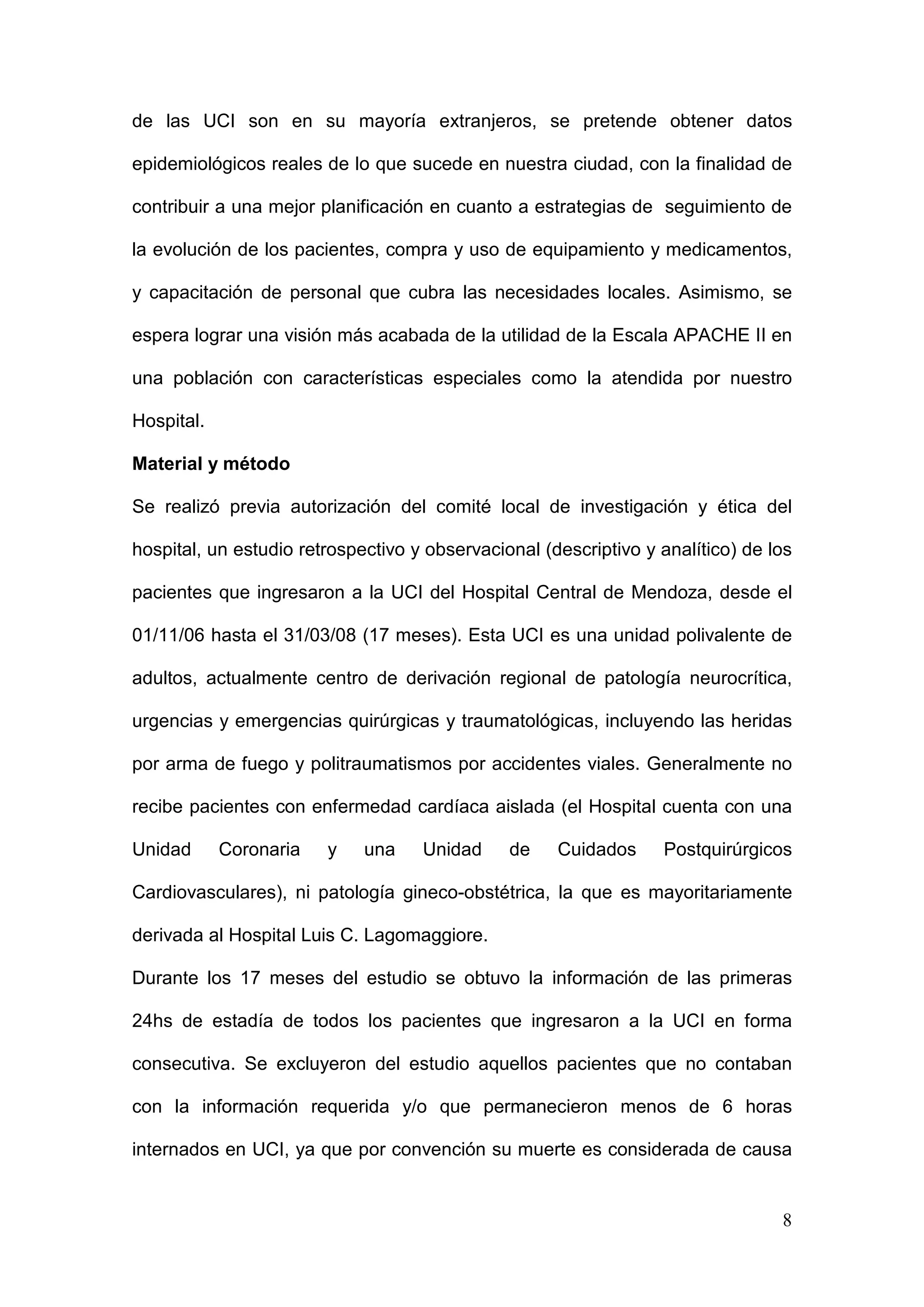 8
de las UCI son en su mayoría extranjeros, se pretende obtener datos
epidemiológicos reales de lo que sucede en nuestra ciudad, con la finalidad de
contribuir a una mejor planificación en cuanto a estrategias de seguimiento de
la evolución de los pacientes, compra y uso de equipamiento y medicamentos,
y capacitación de personal que cubra las necesidades locales. Asimismo, se
espera lograr una visión más acabada de la utilidad de la Escala APACHE II en
una población con características especiales como la atendida por nuestro
Hospital.
Material y método
Se realizó previa autorización del comité local de investigación y ética del
hospital, un estudio retrospectivo y observacional (descriptivo y analítico) de los
pacientes que ingresaron a la UCI del Hospital Central de Mendoza, desde el
01/11/06 hasta el 31/03/08 (17 meses). Esta UCI es una unidad polivalente de
adultos, actualmente centro de derivación regional de patología neurocrítica,
urgencias y emergencias quirúrgicas y traumatológicas, incluyendo las heridas
por arma de fuego y politraumatismos por accidentes viales. Generalmente no
recibe pacientes con enfermedad cardíaca aislada (el Hospital cuenta con una
Unidad Coronaria y una Unidad de Cuidados Postquirúrgicos
Cardiovasculares), ni patología gineco-obstétrica, la que es mayoritariamente
derivada al Hospital Luis C. Lagomaggiore.
Durante los 17 meses del estudio se obtuvo la información de las primeras
24hs de estadía de todos los pacientes que ingresaron a la UCI en forma
consecutiva. Se excluyeron del estudio aquellos pacientes que no contaban
con la información requerida y/o que permanecieron menos de 6 horas
internados en UCI, ya que por convención su muerte es considerada de causa
 