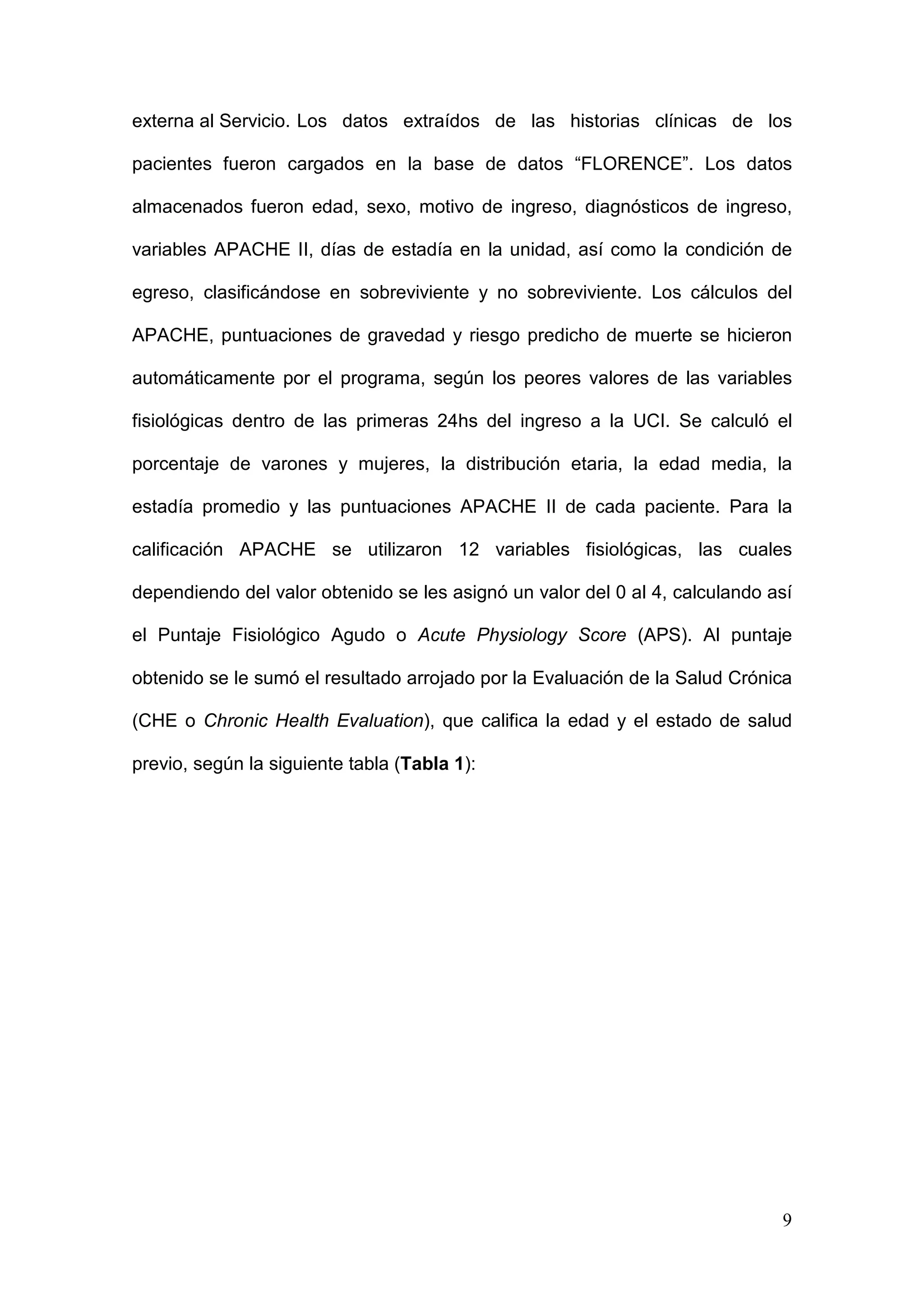 9
externa al Servicio. Los datos extraídos de las historias clínicas de los
pacientes fueron cargados en la base de datos “FLORENCE”. Los datos
almacenados fueron edad, sexo, motivo de ingreso, diagnósticos de ingreso,
variables APACHE II, días de estadía en la unidad, así como la condición de
egreso, clasificándose en sobreviviente y no sobreviviente. Los cálculos del
APACHE, puntuaciones de gravedad y riesgo predicho de muerte se hicieron
automáticamente por el programa, según los peores valores de las variables
fisiológicas dentro de las primeras 24hs del ingreso a la UCI. Se calculó el
porcentaje de varones y mujeres, la distribución etaria, la edad media, la
estadía promedio y las puntuaciones APACHE II de cada paciente. Para la
calificación APACHE se utilizaron 12 variables fisiológicas, las cuales
dependiendo del valor obtenido se les asignó un valor del 0 al 4, calculando así
el Puntaje Fisiológico Agudo o Acute Physiology Score (APS). Al puntaje
obtenido se le sumó el resultado arrojado por la Evaluación de la Salud Crónica
(CHE o Chronic Health Evaluation), que califica la edad y el estado de salud
previo, según la siguiente tabla (Tabla 1):
 