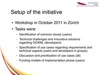 Setup of the initiative
●   Workshop in October 2011 in Zürich
●   Tasks were:
    –   Identification of common issues (users)
    –   Technical challenges and innovative solutions
        regarding OOXML (developers)
    –   Specification of use cases regarding requirements and
        technical aspects (users and developers in groups)
    –   Discussion and prioritization of use cases (all)
    –   Funding models of implementation phase (users)
 