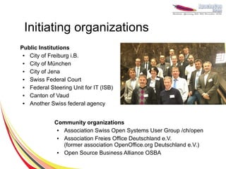 Initiating organizations
Public Institutions
 ● City of Freiburg i.B.
 ● City of München
 ● City of Jena
 ● Swiss Federal Court
 ● Federal Steering Unit for IT (ISB)
 ● Canton of Vaud
 ● Another Swiss federal agency


             Community organizations
              ● Association Swiss Open Systems User Group /ch/open
              ● Association Freies Office Deutschland e.V.
                (former association OpenOffice.org Deutschland e.V.)
              ● Open Source Business Alliance OSBA
 