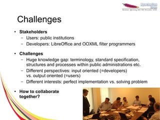 Challenges
●
    Stakeholders
     – Users: public institutions
     – Developers: LibreOffice and OOXML filter programmers

●   Challenges
     – Huge knowledge gap: terminology, standard specification,
       structures and processes within public administrations etc.
     – Different perspectives: input oriented (=developers)
       vs. output oriented (=users)
     – Different interests: perfect implementation vs. solving problem

●   How to collaborate
    together?
 