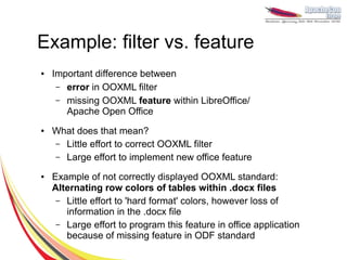 Example: filter vs. feature
●   Important difference between
     – error in OOXML filter
     – missing OOXML feature within LibreOffice/
       Apache Open Office
●   What does that mean?
    – Little effort to correct OOXML filter
    – Large effort to implement new office feature

●   Example of not correctly displayed OOXML standard:
    Alternating row colors of tables within .docx files
     – Little effort to 'hard format' colors, however loss of
       information in the .docx file
     – Large effort to program this feature in office application
       because of missing feature in ODF standard
 