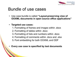 Bundle of use cases
●   Use case bundle is called “Layout-preserving view of
    OOXML documents in open source office applications”

●   Targeted use cases:
     1. Formatting of frames and images within .docx
     2. Formatting of tables within .docx
     3. Formatting of lists and numbers within .docx
     4. Formatting of comments within .docx and .xlsx
     5. Font embedding for both OOXML and ODF

●   Every use case is specified by test documents
 