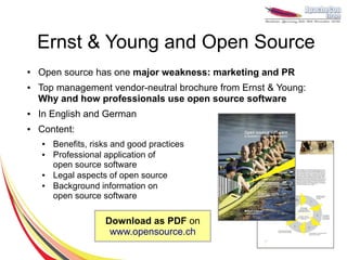 Ernst & Young and Open Source
●   Open source has one major weakness: marketing and PR
●   Top management vendor-neutral brochure from Ernst & Young:
    Why and how professionals use open source software
●   In English and German
●   Content:
    ●   Benefits, risks and good practices
    ●   Professional application of
        open source software
    ●   Legal aspects of open source
    ●   Background information on
        open source software

                     Download as PDF on
                      www.opensource.ch
 