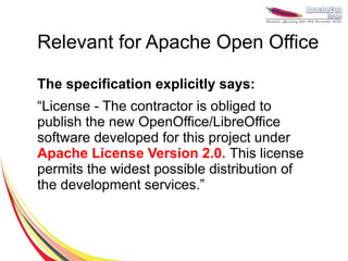 Relevant for Apache Open Office

The specification explicitly says:
“License - The contractor is obliged to
publish the new OpenOffice/LibreOffice
software developed for this project under
Apache License Version 2.0. This license
permits the widest possible distribution of
the development services.”
 