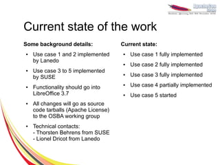 Current state of the work
Some background details:             Current state:
●   Use case 1 and 2 implemented     ●   Use case 1 fully implemented
    by Lanedo
                                     ●   Use case 2 fully implemented
●   Use case 3 to 5 implemented
    by SUSE
                                     ●   Use case 3 fully implemented

●   Functionality should go into
                                     ●   Use case 4 partially implemented
    LibreOffice 3.7                  ●   Use case 5 started
●   All changes will go as source
    code tarballs (Apache License)
    to the OSBA working group
●   Technical contacts:
    - Thorsten Behrens from SUSE
    - Lionel Dricot from Lanedo
 