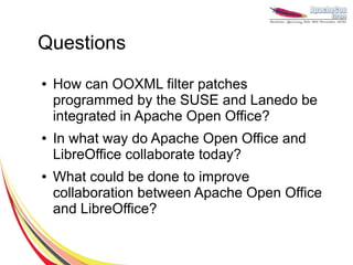 Questions
●   How can OOXML filter patches
    programmed by the SUSE and Lanedo be
    integrated in Apache Open Office?
●   In what way do Apache Open Office and
    LibreOffice collaborate today?
●   What could be done to improve
    collaboration between Apache Open Office
    and LibreOffice?
 