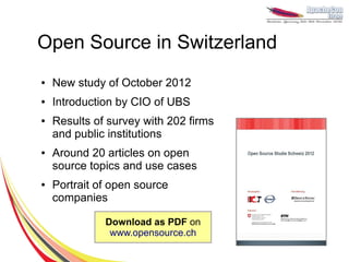 Open Source in Switzerland
●   New study of October 2012
●   Introduction by CIO of UBS
●   Results of survey with 202 firms
    and public institutions
●   Around 20 articles on open
    source topics and use cases
●   Portrait of open source
    companies

              Download as PDF on
               www.opensource.ch
 