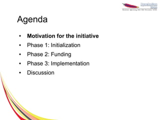 Agenda
●   Motivation for the initiative
●   Phase 1: Initialization
●   Phase 2: Funding
●   Phase 3: Implementation
●   Discussion
 
