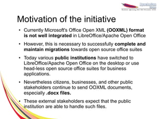 Motivation of the initiative
●   Currently Microsoft's Office Open XML (OOXML) format
    is not well integrated in LibreOffice/Apache Open Office
●   However, this is necessary to successfully complete and
    maintain migrations towards open source office suites
●   Today various public institutions have switched to
    LibreOffice/Apache Open Office on the desktop or use
    head-less open source office suites for business
    applications.
●   Nevertheless citizens, businesses, and other public
    stakeholders continue to send OOXML documents,
    especially .docx files.
●   These external stakeholders expect that the public
    institution are able to handle such files.
 