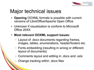 Major technical issues
●   Opening OOXML formats is possible with current
    versions of LibreOffice/Apache Open Office
●   Unknown if visualization is conform to Microsoft
    Office 20XX
●   Most relevant OOXML support issues:
    –   Layout of .docx documents regarding frames,
        images, tables, enumerations, header/footers etc.
    –   Fonts embedding (resulting in wrong or different
        layout of documents)
    –   Comments layout and editing in .docx and .xslx
    –   Change tracking within .docx files
 