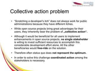 Collective action problem
●   “Scratching a developer's itch” does not always work for public
    administrations because they have different itches.
●   While open source projects bring great advantages for their
    users, they inherently bear the problem of „collective action“.
●   Although it would be beneficial for all users to implement
    enhancements in open source projects, no single stakeholder
    is willing to invest sufficient resources to accomplish this
    considerable development effort alone. All the other
    beneficiaries would free-ride on the solution.
●   Therefore often status quo does not represent the optimum.
●   In order to solve this challenge coordinated action among the
    stakeholders is necessary.
 